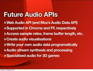 Future Audio APIs
     ‣ Web Audio API (and Moz’s Audio Data API)
     ‣ Supported in Chrome and FF, respectively
     ‣ Access sample rates, frame buffer length, etc.
     ‣ Create audio visualisations
     ‣ Write your own audio data programatically
     ‣ Audio stream synthesis and processing
     ‣ Spacialised audio for 3D games

Monday, 19 September 2011
 