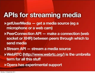 APIs for streaming media
     ‣ getUserMedia — get a media source (eg a
       microphone or a web cam)
     ‣ PeerConnection API — make a connection (web
       socket or XHR) between peers through which to
       send media
     ‣ Stream API — stream a media source
     ‣ WebRTC (http://www.webrtc.org/) is the umbrella
       term for all this stuff
     ‣ Opera has experimental support
Monday, 19 September 2011
 