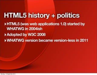 HTML5 history + politics
     ‣ HTML5 (was web applications 1.0) started by
       WHATWG in 2004ish
     ‣ Adopted by W3C 2008
     ‣ WHATWG version became version-less in 2011




Monday, 19 September 2011
 