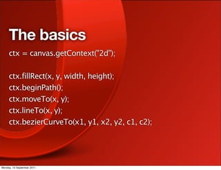 The basics
     ctx = canvas.getContext("2d");

     ctx.fillRect(x, y, width, height);
     ctx.beginPath();
     ctx.moveTo(x, y);
     ctx.lineTo(x, y);
     ctx.bezierCurveTo(x1, y1, x2, y2, c1, c2);




Monday, 19 September 2011
 