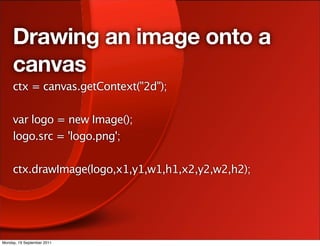 Drawing an image onto a
     canvas
     ctx = canvas.getContext("2d");

     var logo = new Image();
     logo.src = 'logo.png';

     ctx.drawImage(logo,x1,y1,w1,h1,x2,y2,w2,h2);




Monday, 19 September 2011
 