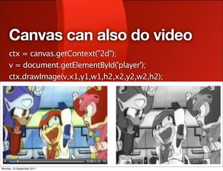 Canvas can also do video
     ctx = canvas.getContext("2d");
     v = document.getElementById('player');
     ctx.drawImage(v,x1,y1,w1,h2,x2,y2,w2,h2);




Monday, 19 September 2011
 