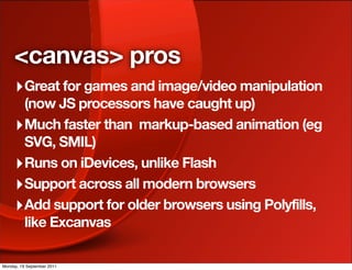 <canvas> pros
     ‣ Great for games and image/video manipulation
       (now JS processors have caught up)
     ‣ Much faster than markup-based animation (eg
       SVG, SMIL)
     ‣ Runs on iDevices, unlike Flash
     ‣ Support across all modern browsers
     ‣ Add support for older browsers using Polyfills,
       like Excanvas

Monday, 19 September 2011
 
