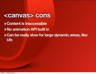 <canvas> cons
     ‣ Content is inaccessible
     ‣ No animation API built in
     ‣ Can be really slow for large dynamic areas, like
          UIs




Monday, 19 September 2011
 