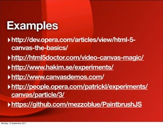 Examples
     ‣ http://dev.opera.com/articles/view/html-5-
       canvas-the-basics/
     ‣ http://html5doctor.com/video-canvas-magic/
     ‣ http://www.hakim.se/experiments/
     ‣ http://www.canvasdemos.com/
     ‣ http://people.opera.com/patrickl/experiments/
       canvas/particle/3/
     ‣ https://github.com/mezzoblue/PaintbrushJS

Monday, 19 September 2011
 