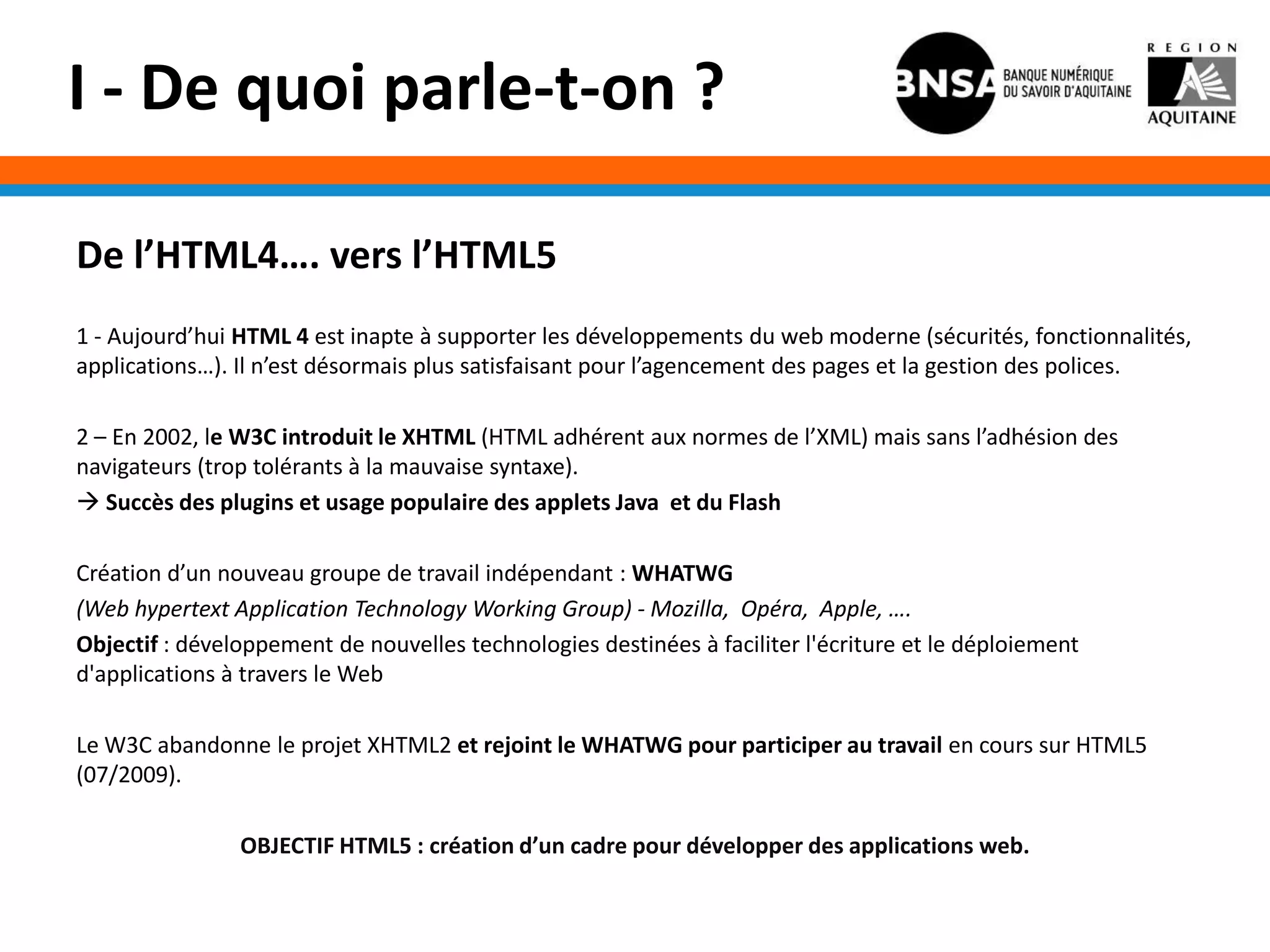 I - De quoi parle-t-on ?

De l’HTML4…. vers l’HTML5
1 - Aujourd’hui HTML 4 est inapte à supporter les développements du web moderne (sécurités, fonctionnalités,
applications…). Il n’est désormais plus satisfaisant pour l’agencement des pages et la gestion des polices.

2 – En 2002, le W3C introduit le XHTML (HTML adhérent aux normes de l’XML) mais sans l’adhésion des
navigateurs (trop tolérants à la mauvaise syntaxe).
 Succès des plugins et usage populaire des applets Java et du Flash

Création d’un nouveau groupe de travail indépendant : WHATWG
(Web hypertext Application Technology Working Group) - Mozilla, Opéra, Apple, ….
Objectif : développement de nouvelles technologies destinées à faciliter l'écriture et le déploiement
d'applications à travers le Web

Le W3C abandonne le projet XHTML2 et rejoint le WHATWG pour participer au travail en cours sur HTML5
(07/2009).

                OBJECTIF HTML5 : création d’un cadre pour développer des applications web.
 