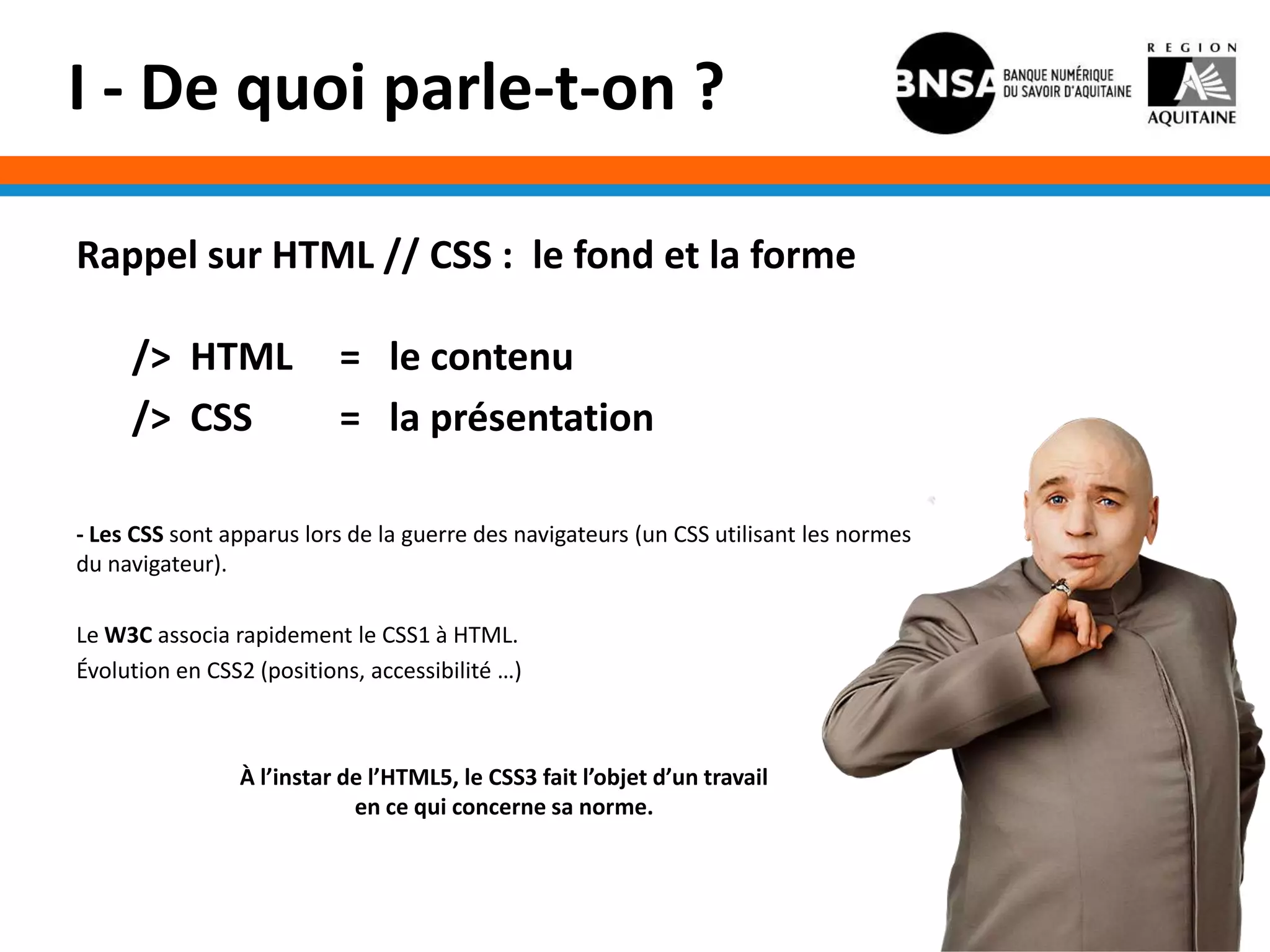 I - De quoi parle-t-on ?

Rappel sur HTML // CSS : le fond et la forme

     /> HTML               = le contenu
     /> CSS                = la présentation

- Les CSS sont apparus lors de la guerre des navigateurs (un CSS utilisant les normes
du navigateur).

Le W3C associa rapidement le CSS1 à HTML.
Évolution en CSS2 (positions, accessibilité …)



                À l’instar de l’HTML5, le CSS3 fait l’objet d’un travail
                            en ce qui concerne sa norme.
 
