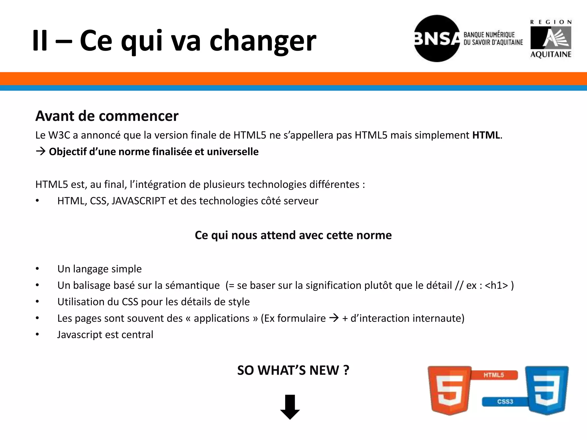 II – Ce qui va changer

Avant de commencer
Le W3C a annoncé que la version finale de HTML5 ne s’appellera pas HTML5 mais simplement HTML.
 Objectif d’une norme finalisée et universelle

HTML5 est, au final, l’intégration de plusieurs technologies différentes :
•  HTML, CSS, JAVASCRIPT et des technologies côté serveur


                                   Ce qui nous attend avec cette norme

•   Un langage simple
•   Un balisage basé sur la sémantique (= se baser sur la signification plutôt que le détail // ex : <h1> )
•   Utilisation du CSS pour les détails de style
•   Les pages sont souvent des « applications » (Ex formulaire  + d’interaction internaute)
•   Javascript est central


                                             SO WHAT’S NEW ?
 