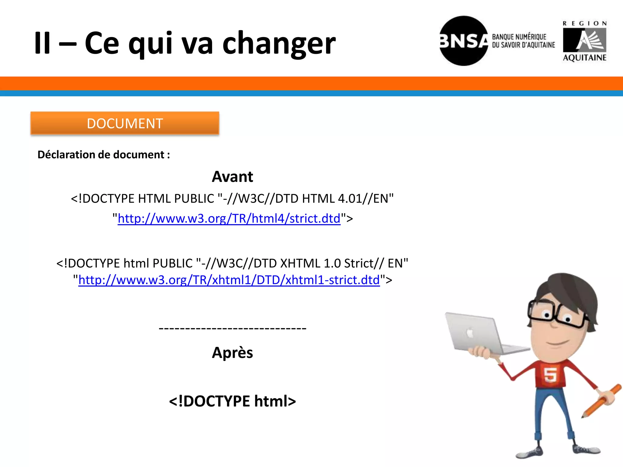 II – Ce qui va changer

         DOCUMENT
Déclaration de document :
                                Avant
      <!DOCTYPE HTML PUBLIC "-//W3C//DTD HTML 4.01//EN"
            "http://www.w3.org/TR/html4/strict.dtd">


   <!DOCTYPE html PUBLIC "-//W3C//DTD XHTML 1.0 Strict// EN"
      "http://www.w3.org/TR/xhtml1/DTD/xhtml1-strict.dtd">


                      ----------------------------
                                Après

                        <!DOCTYPE html>
 