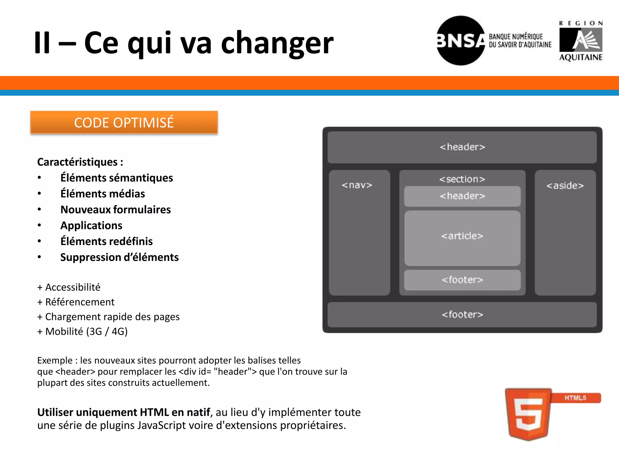 II – Ce qui va changer

        CODE OPTIMISÉ

Caractéristiques :
•   Éléments sémantiques
•   Éléments médias
•   Nouveaux formulaires
•   Applications
•   Éléments redéfinis
•   Suppression d’éléments

+ Accessibilité
+ Référencement
+ Chargement rapide des pages
+ Mobilité (3G / 4G)

Exemple : les nouveaux sites pourront adopter les balises telles
que <header> pour remplacer les <div id= "header"> que l'on trouve sur la
plupart des sites construits actuellement.

Utiliser uniquement HTML en natif, au lieu d'y implémenter toute
une série de plugins JavaScript voire d'extensions propriétaires.
 