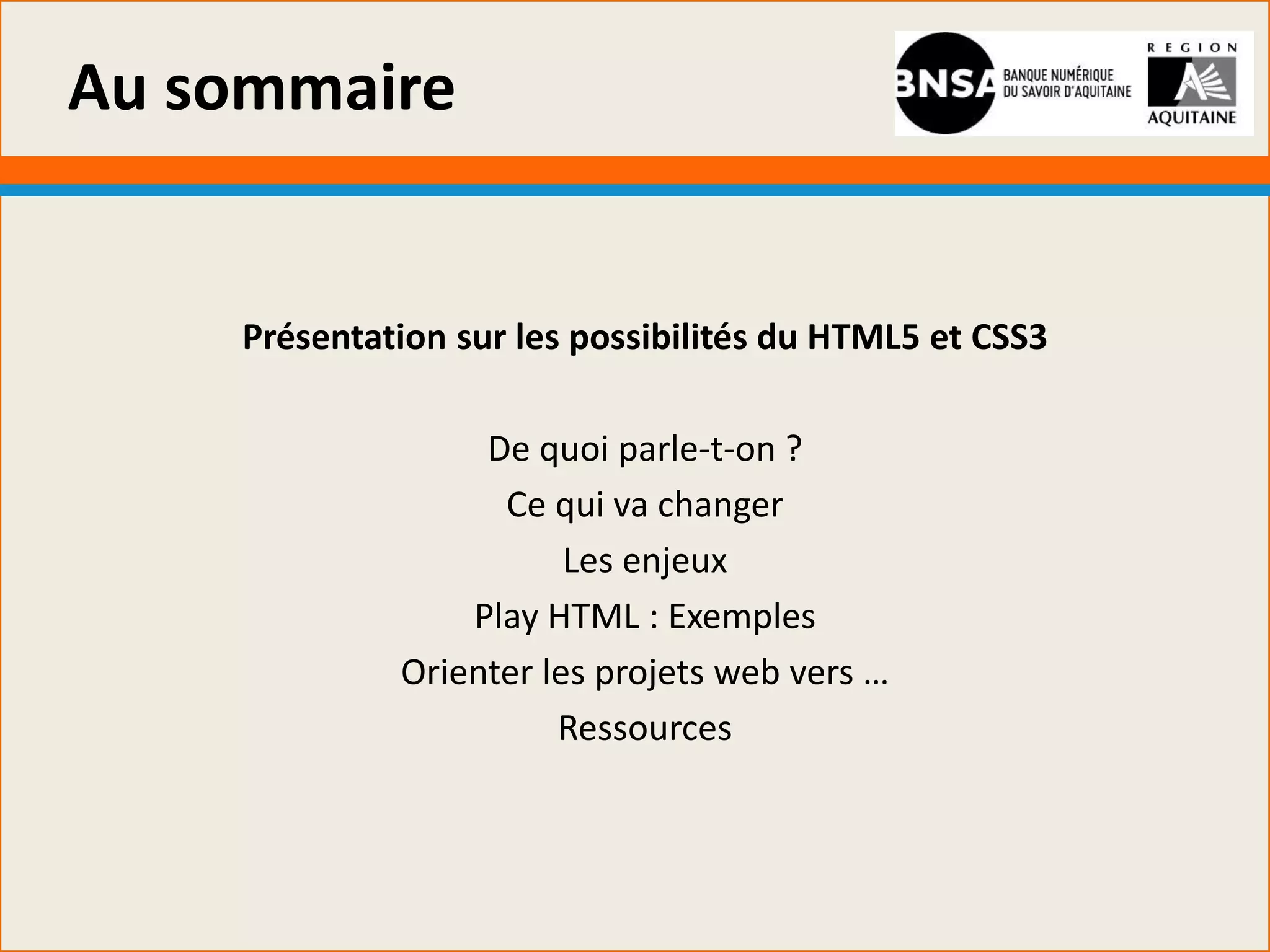 Au sommaire


    Présentation sur les possibilités du HTML5 et CSS3

                  De quoi parle-t-on ?
                   Ce qui va changer
                        Les enjeux
                 Play HTML : Exemples
             Orienter les projets web vers …
                       Ressources
 