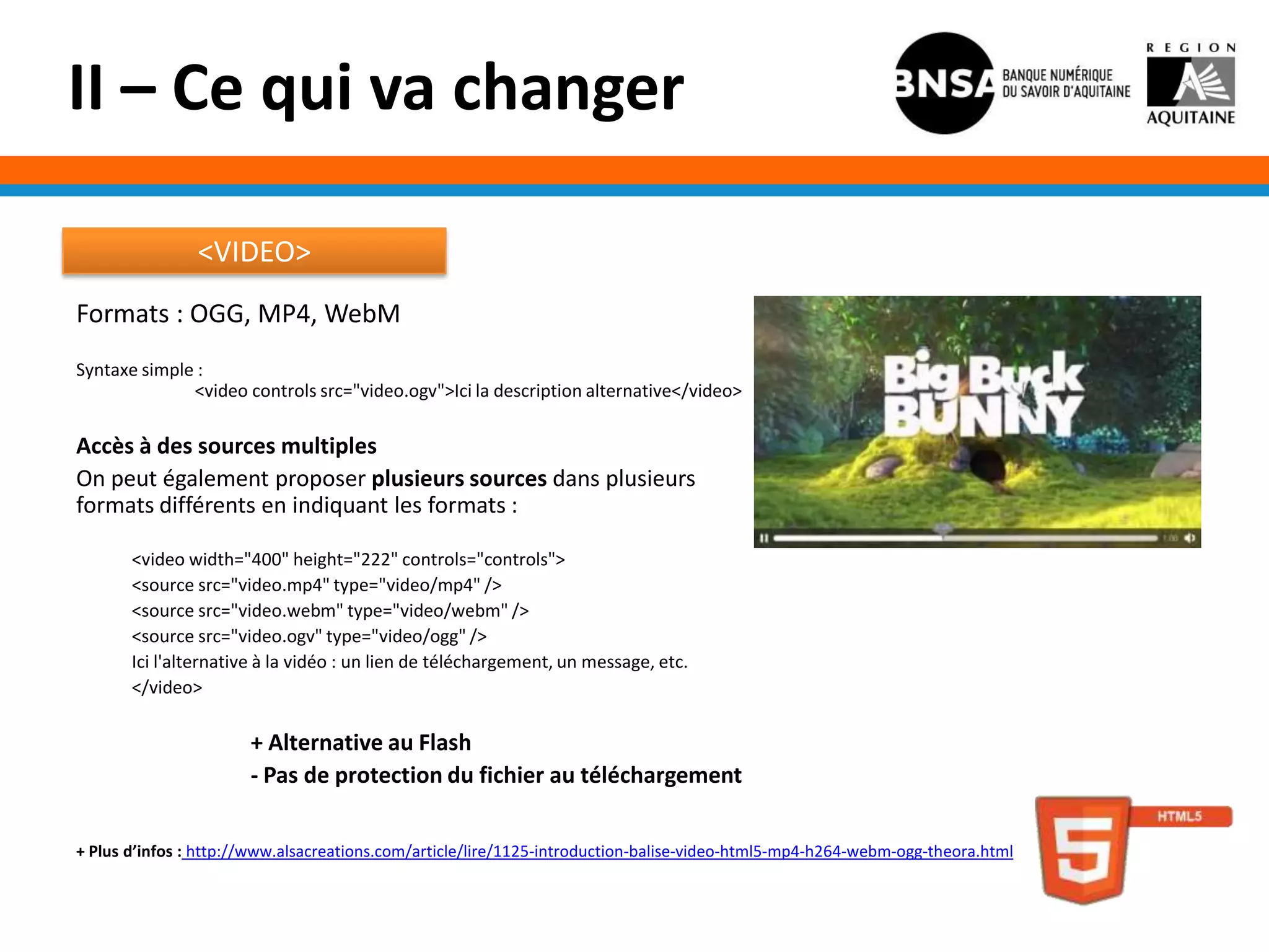 II – Ce qui va changer

                <VIDEO>
Formats : OGG, MP4, WebM
Syntaxe simple :
              <video controls src="video.ogv">Ici la description alternative</video>

Accès à des sources multiples
On peut également proposer plusieurs sources dans plusieurs
formats différents en indiquant les formats :

       <video width="400" height="222" controls="controls">
       <source src="video.mp4" type="video/mp4" />
       <source src="video.webm" type="video/webm" />
       <source src="video.ogv" type="video/ogg" />
       Ici l'alternative à la vidéo : un lien de téléchargement, un message, etc.
       </video>

                       + Alternative au Flash
                       - Pas de protection du fichier au téléchargement

+ Plus d’infos : http://www.alsacreations.com/article/lire/1125-introduction-balise-video-html5-mp4-h264-webm-ogg-theora.html
 