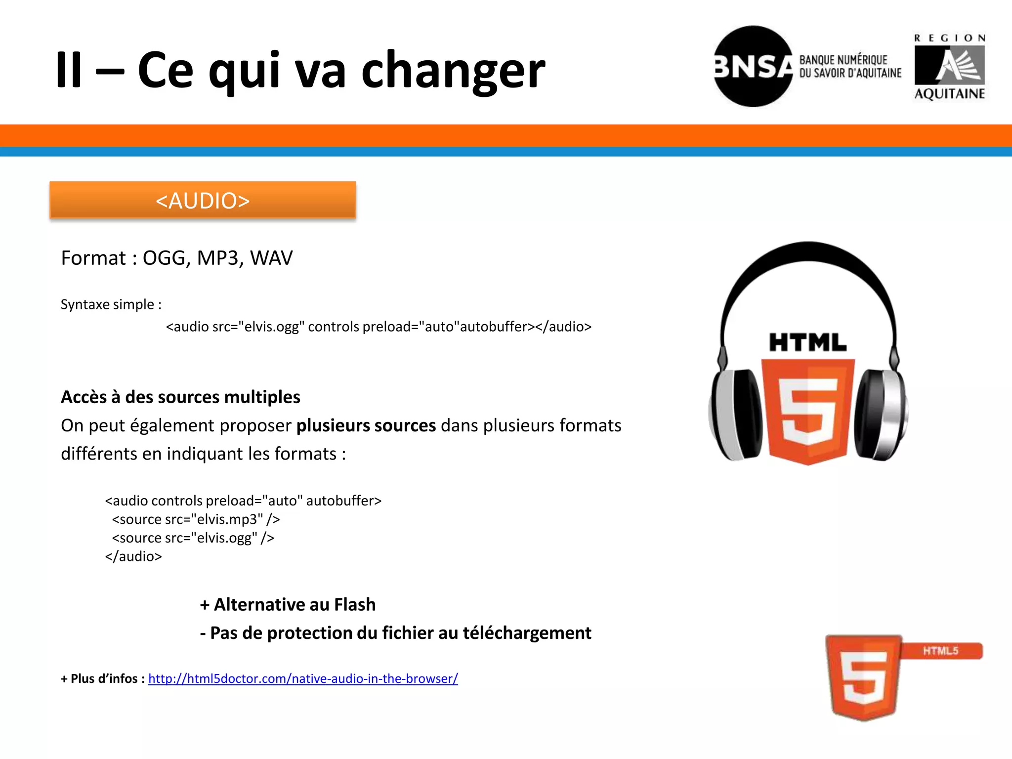 II – Ce qui va changer

                <AUDIO>

Format : OGG, MP3, WAV
Syntaxe simple :
                   <audio src="elvis.ogg" controls preload="auto"autobuffer></audio>



Accès à des sources multiples
On peut également proposer plusieurs sources dans plusieurs formats
différents en indiquant les formats :

       <audio controls preload="auto" autobuffer>
        <source src="elvis.mp3" />
        <source src="elvis.ogg" />
       </audio>


                        + Alternative au Flash
                        - Pas de protection du fichier au téléchargement

+ Plus d’infos : http://html5doctor.com/native-audio-in-the-browser/
 