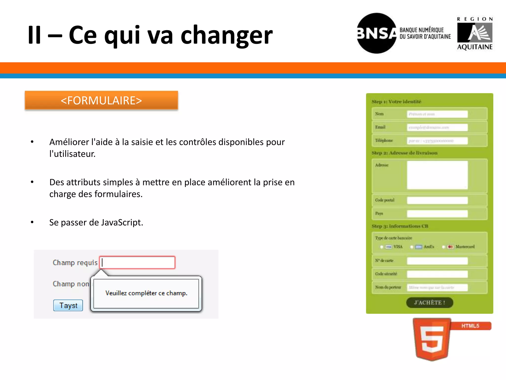 II – Ce qui va changer

       <FORMULAIRE>


•   Améliorer l'aide à la saisie et les contrôles disponibles pour
    l'utilisateur.

•   Des attributs simples à mettre en place améliorent la prise en
    charge des formulaires.

•   Se passer de JavaScript.
 