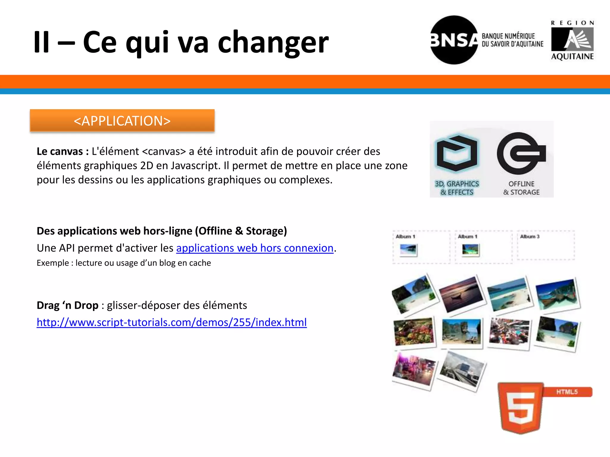 II – Ce qui va changer

         <APPLICATION>
Le canvas : L'élément <canvas> a été introduit afin de pouvoir créer des
éléments graphiques 2D en Javascript. Il permet de mettre en place une zone
pour les dessins ou les applications graphiques ou complexes.



Des applications web hors-ligne (Offline & Storage)
Une API permet d'activer les applications web hors connexion.
Exemple : lecture ou usage d’un blog en cache



Drag ‘n Drop : glisser-déposer des éléments
http://www.script-tutorials.com/demos/255/index.html
 