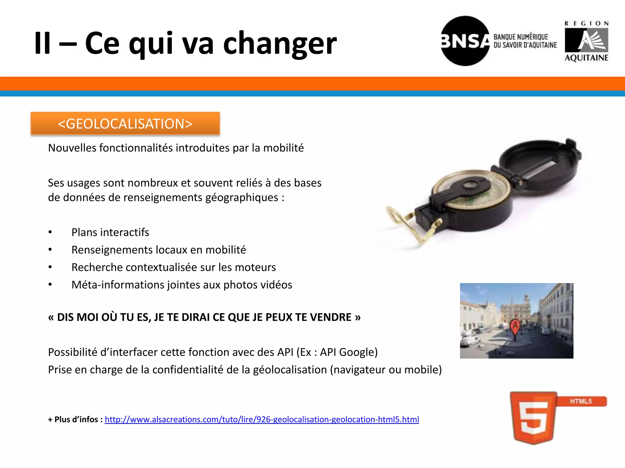 II – Ce qui va changer

     <GEOLOCALISATION>
 Nouvelles fonctionnalités introduites par la mobilité

 Ses usages sont nombreux et souvent reliés à des bases
 de données de renseignements géographiques :

 •     Plans interactifs
 •     Renseignements locaux en mobilité
 •     Recherche contextualisée sur les moteurs
 •     Méta-informations jointes aux photos vidéos

 « DIS MOI OÙ TU ES, JE TE DIRAI CE QUE JE PEUX TE VENDRE »

 Possibilité d’interfacer cette fonction avec des API (Ex : API Google)
 Prise en charge de la confidentialité de la géolocalisation (navigateur ou mobile)



 + Plus d’infos : http://www.alsacreations.com/tuto/lire/926-geolocalisation-geolocation-html5.html
 
