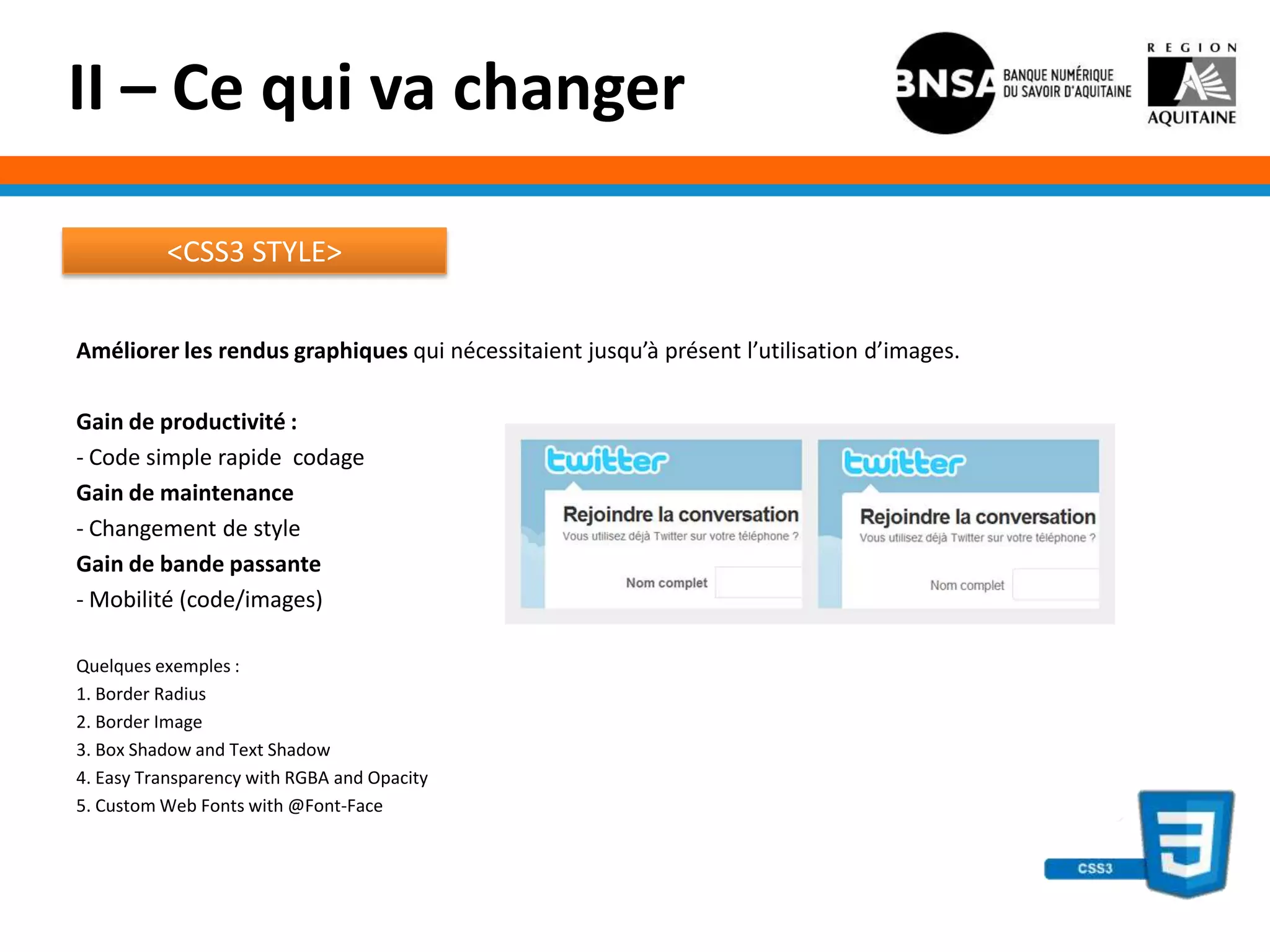 II – Ce qui va changer

          <CSS3 STYLE>


Améliorer les rendus graphiques qui nécessitaient jusqu’à présent l’utilisation d’images.

Gain de productivité :
- Code simple rapide codage
Gain de maintenance
- Changement de style
Gain de bande passante
- Mobilité (code/images)

Quelques exemples :
1. Border Radius
2. Border Image
3. Box Shadow and Text Shadow
4. Easy Transparency with RGBA and Opacity
5. Custom Web Fonts with @Font-Face
 
