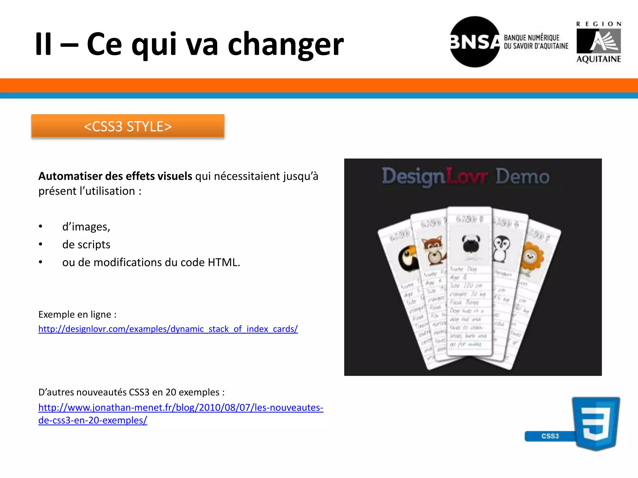 II – Ce qui va changer

          <CSS3 STYLE>


Automatiser des effets visuels qui nécessitaient jusqu’à
présent l’utilisation :

•    d’images,
•    de scripts
•    ou de modifications du code HTML.



Exemple en ligne :
http://designlovr.com/examples/dynamic_stack_of_index_cards/




D’autres nouveautés CSS3 en 20 exemples :
http://www.jonathan-menet.fr/blog/2010/08/07/les-nouveautes-
de-css3-en-20-exemples/
 