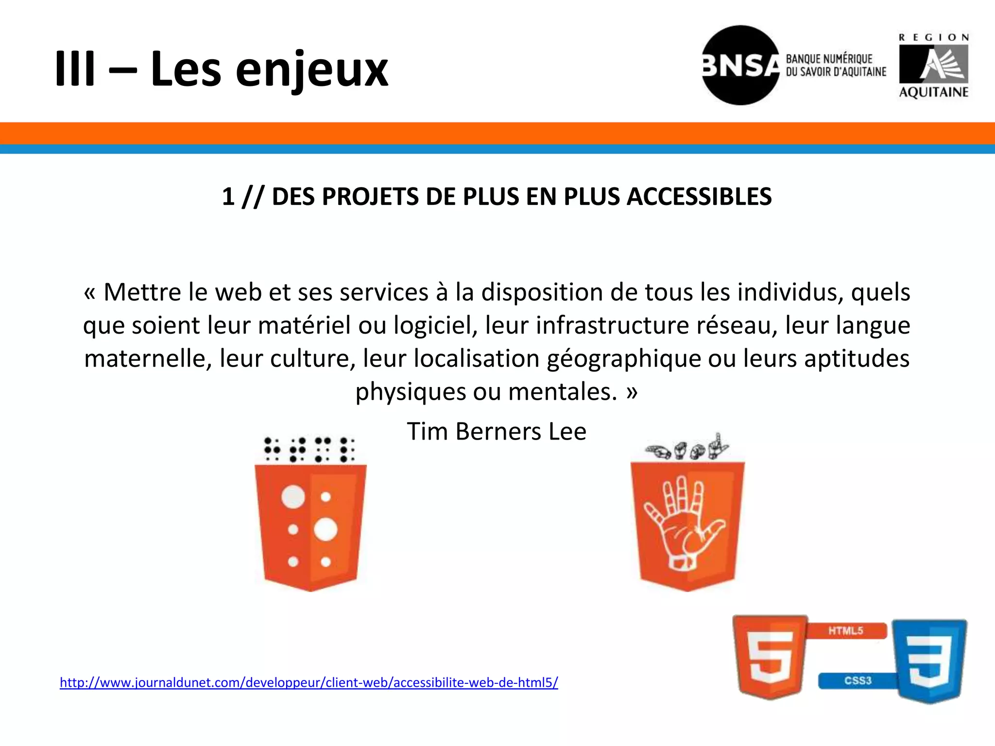 III – Les enjeux

                         1 // DES PROJETS DE PLUS EN PLUS ACCESSIBLES


   « Mettre le web et ses services à la disposition de tous les individus, quels
   que soient leur matériel ou logiciel, leur infrastructure réseau, leur langue
   maternelle, leur culture, leur localisation géographique ou leurs aptitudes
                            physiques ou mentales. »
                                 Tim Berners Lee




http://www.journaldunet.com/developpeur/client-web/accessibilite-web-de-html5/
 