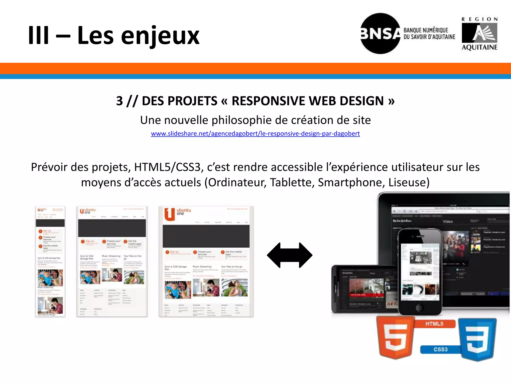III – Les enjeux

                3 // DES PROJETS « RESPONSIVE WEB DESIGN »
                     Une nouvelle philosophie de création de site
                       www.slideshare.net/agencedagobert/le-responsive-design-par-dagobert



Prévoir des projets, HTML5/CSS3, c’est rendre accessible l’expérience utilisateur sur les
          moyens d’accès actuels (Ordinateur, Tablette, Smartphone, Liseuse)
 