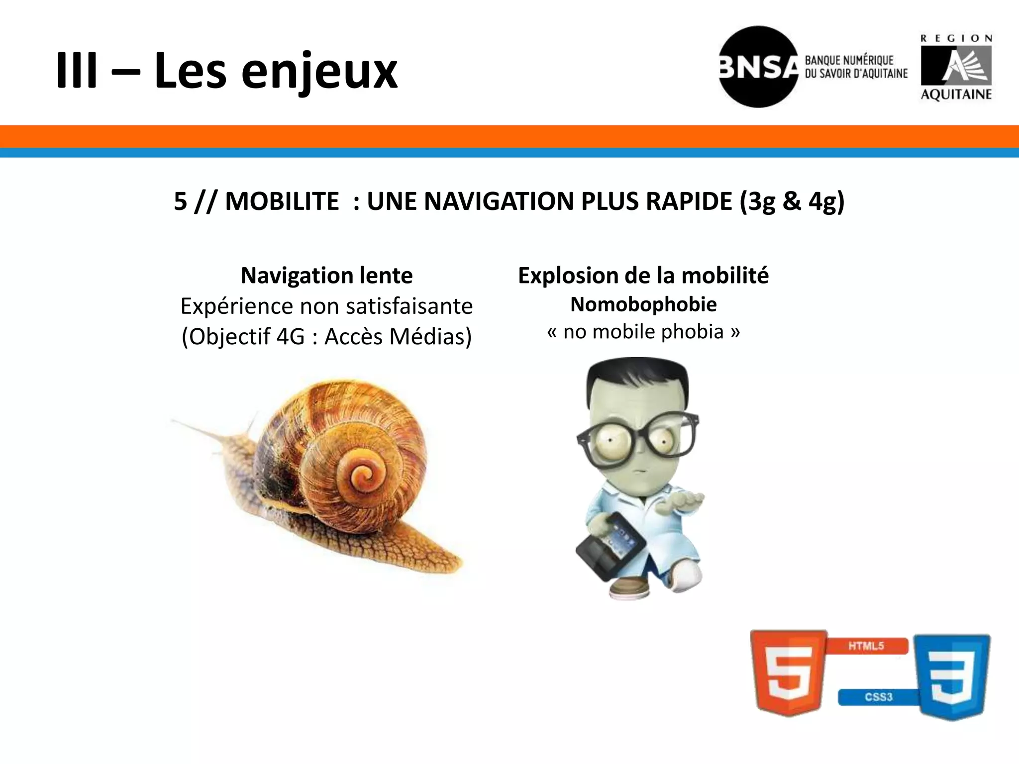 III – Les enjeux

     5 // MOBILITE : UNE NAVIGATION PLUS RAPIDE (3g & 4g)

          Navigation lente          Explosion de la mobilité
     Expérience non satisfaisante        Nomobophobie
     (Objectif 4G : Accès Médias)     « no mobile phobia »
 