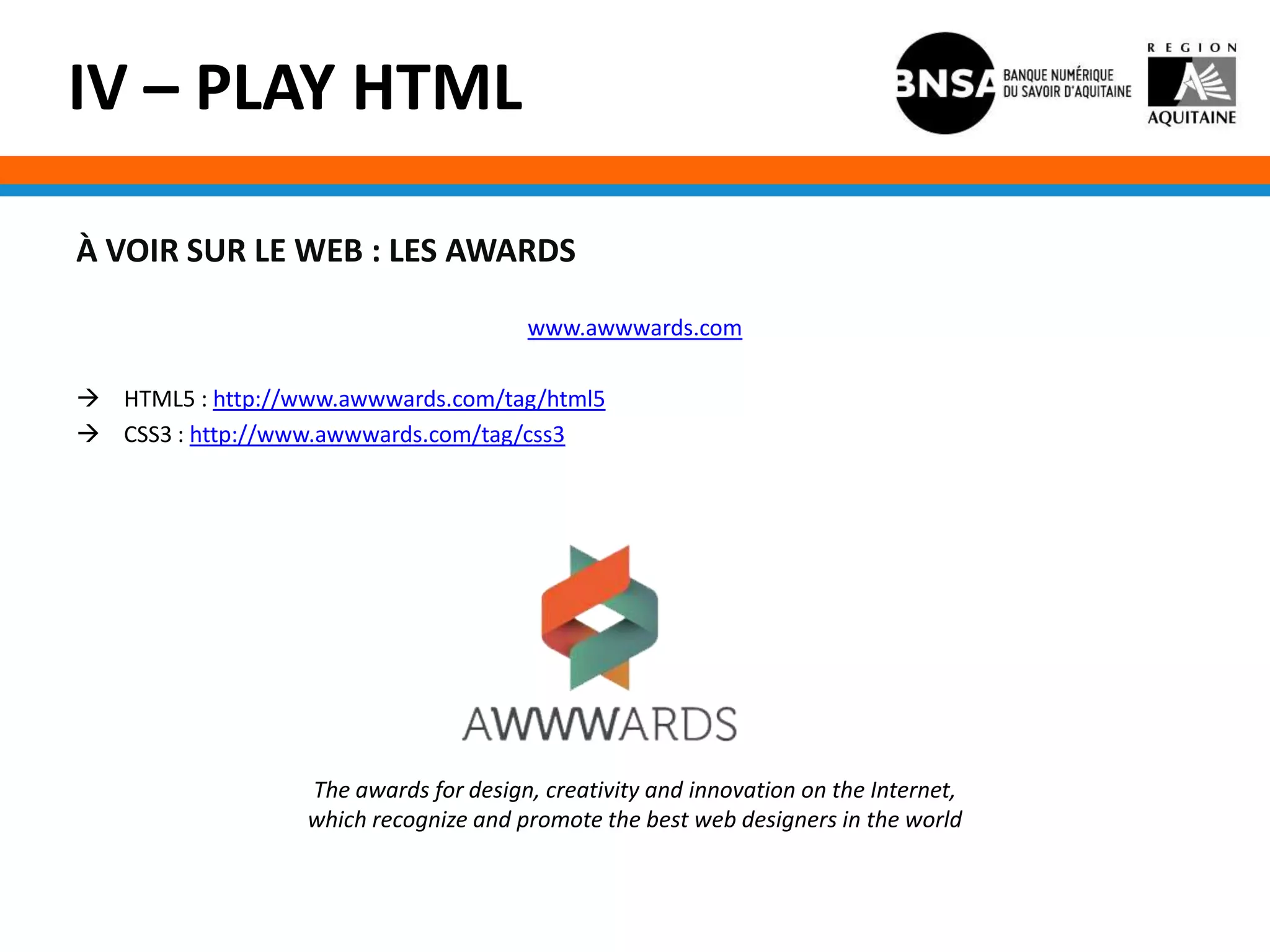 IV – PLAY HTML

À VOIR SUR LE WEB : LES AWARDS

                                       www.awwwards.com

 HTML5 : http://www.awwwards.com/tag/html5
 CSS3 : http://www.awwwards.com/tag/css3




                  The awards for design, creativity and innovation on the Internet,
                  which recognize and promote the best web designers in the world
 