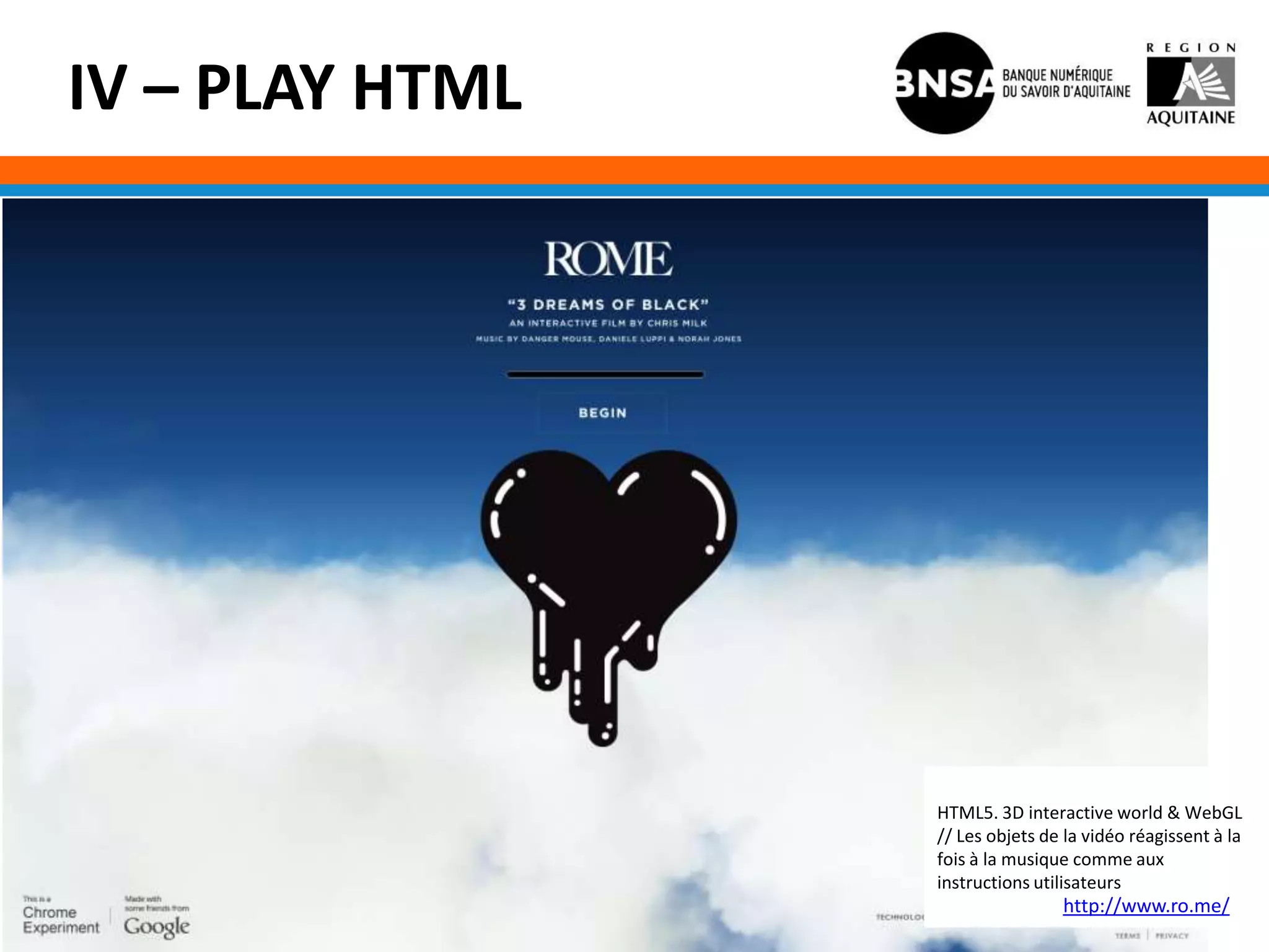 IV – PLAY HTML




                 HTML5. 3D interactive world & WebGL
                 // Les objets de la vidéo réagissent à la
                 fois à la musique comme aux
                 instructions utilisateurs
                                 http://www.ro.me/
 