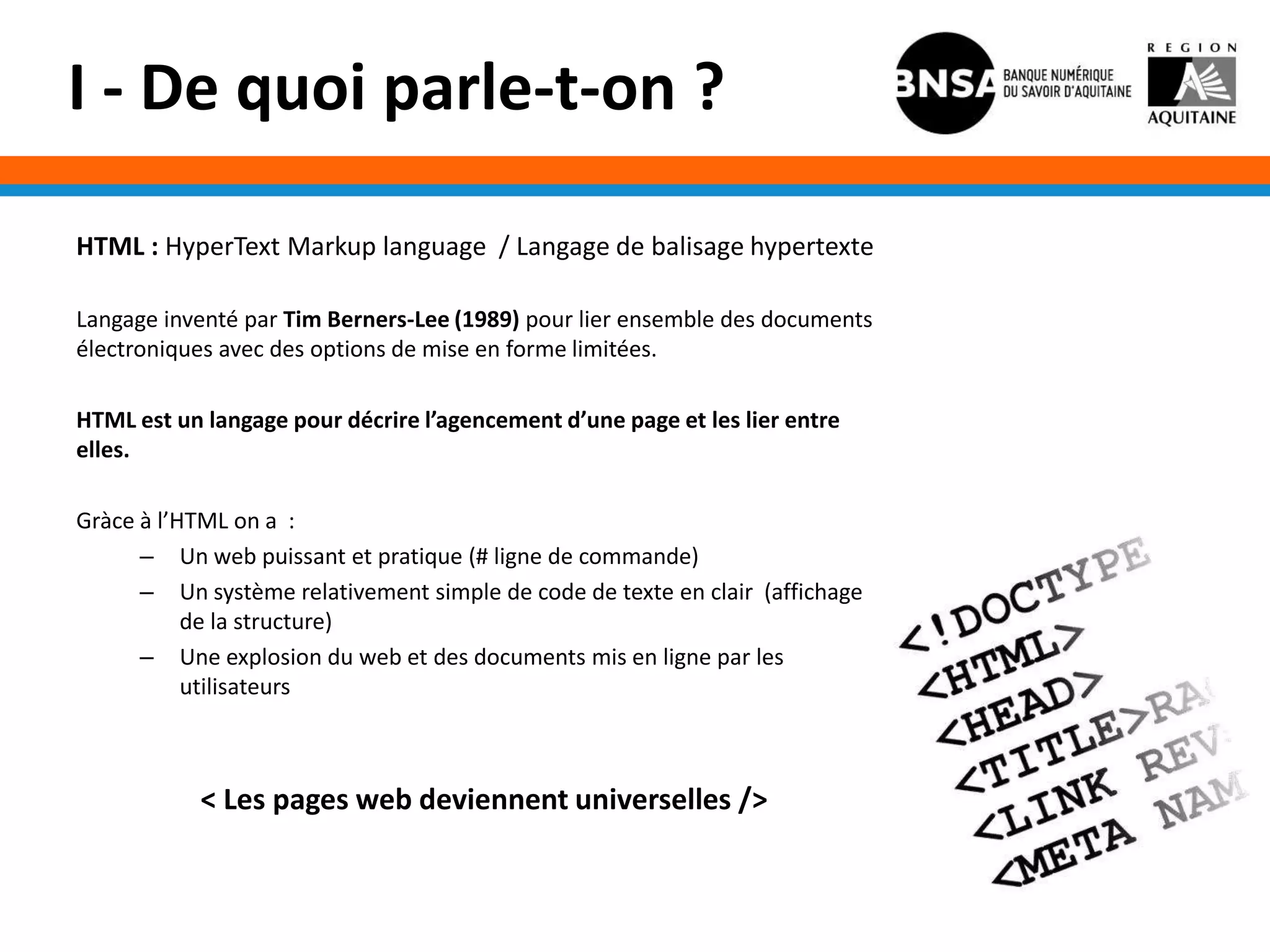 I - De quoi parle-t-on ?

HTML : HyperText Markup language / Langage de balisage hypertexte

Langage inventé par Tim Berners-Lee (1989) pour lier ensemble des documents
électroniques avec des options de mise en forme limitées.

HTML est un langage pour décrire l’agencement d’une page et les lier entre
elles.

Gràce à l’HTML on a :
      – Un web puissant et pratique (# ligne de commande)
      – Un système relativement simple de code de texte en clair (affichage
           de la structure)
      – Une explosion du web et des documents mis en ligne par les
           utilisateurs



            < Les pages web deviennent universelles />
 