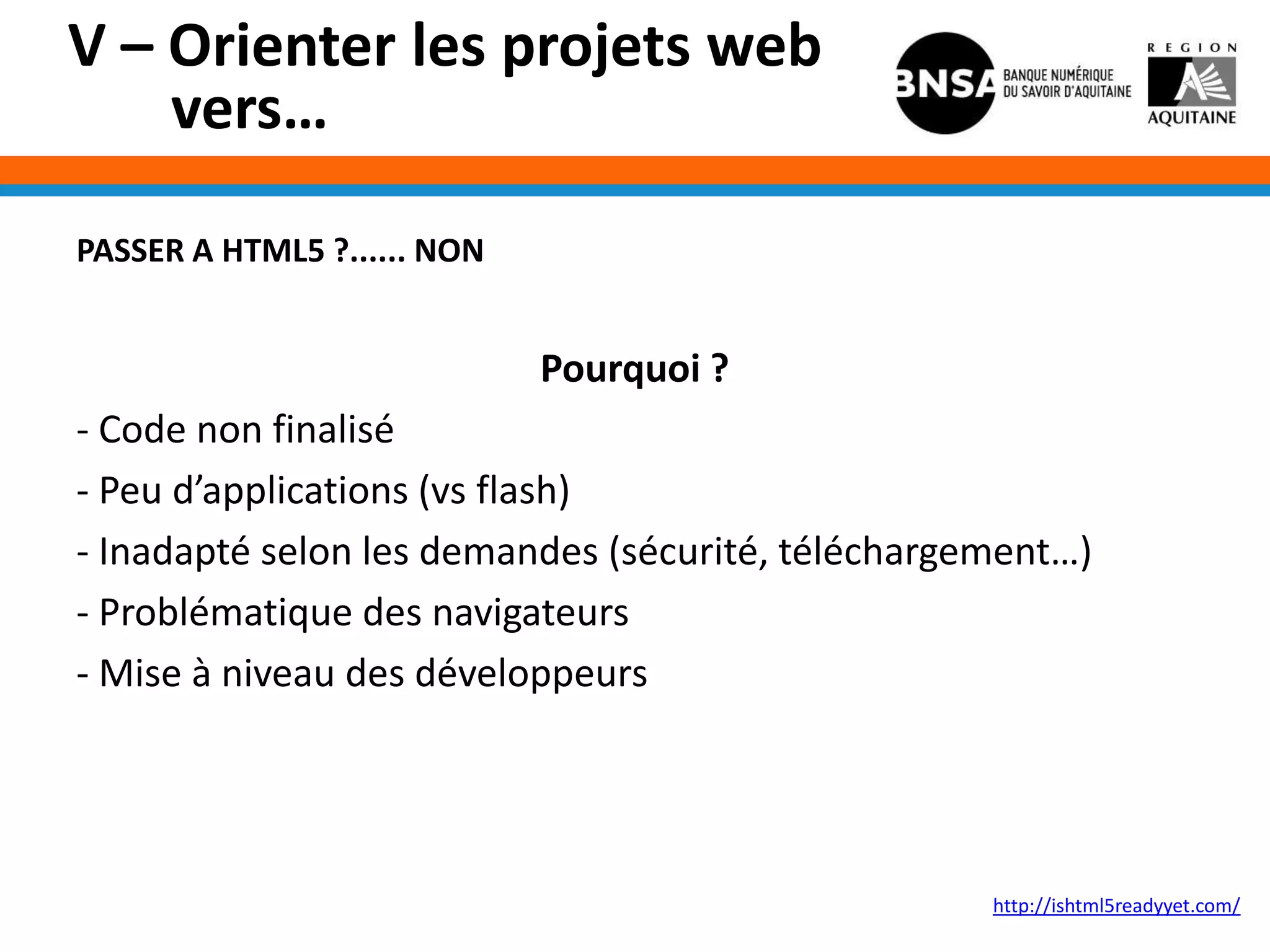 V – Orienter les projets web
    vers…

PASSER A HTML5 ?...... NON


                             Pourquoi ?
- Code non finalisé
- Peu d’applications (vs flash)
- Inadapté selon les demandes (sécurité, téléchargement…)
- Problématique des navigateurs
- Mise à niveau des développeurs




                                                   http://ishtml5readyyet.com/
 