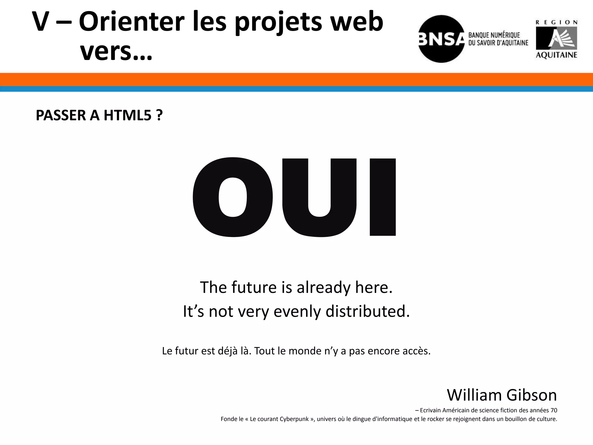 V – Orienter les projets web
    vers…
PASSER A HTML5 ?




                     OUI
                      The future is already here.
                   It’s not very evenly distributed.

               Le futur est déjà là. Tout le monde n’y a pas encore accès.


                                                                                                               William Gibson
                                                                                                  – Ecrivain Américain de science fiction des années 70
                           Fonde le « Le courant Cyberpunk », univers où le dingue d'informatique et le rocker se rejoignent dans un bouillon de culture.
 