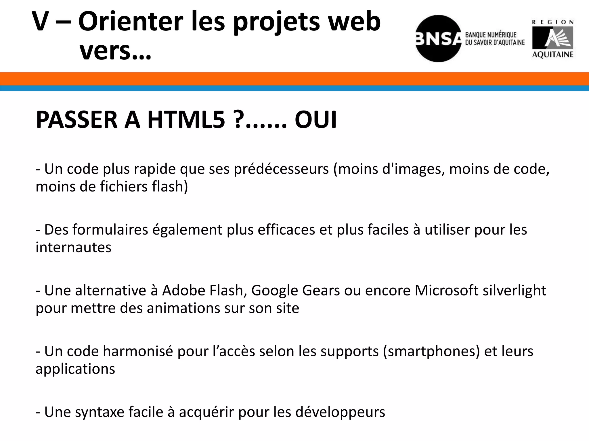 V – Orienter les projets web
    vers…

PASSER A HTML5 ?...... OUI
- Un code plus rapide que ses prédécesseurs (moins d'images, moins de code,
moins de fichiers flash)

- Des formulaires également plus efficaces et plus faciles à utiliser pour les
internautes

- Une alternative à Adobe Flash, Google Gears ou encore Microsoft silverlight
pour mettre des animations sur son site

- Un code harmonisé pour l’accès selon les supports (smartphones) et leurs
applications

- Une syntaxe facile à acquérir pour les développeurs
 