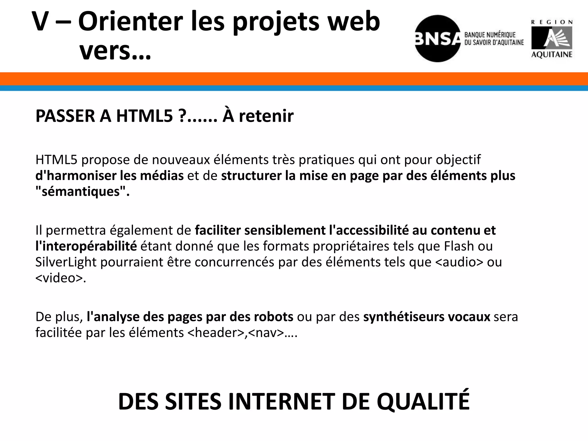 V – Orienter les projets web
    vers…

PASSER A HTML5 ?...... À retenir

HTML5 propose de nouveaux éléments très pratiques qui ont pour objectif
d'harmoniser les médias et de structurer la mise en page par des éléments plus
"sémantiques".

Il permettra également de faciliter sensiblement l'accessibilité au contenu et
l'interopérabilité étant donné que les formats propriétaires tels que Flash ou
SilverLight pourraient être concurrencés par des éléments tels que <audio> ou
<video>.

De plus, l'analyse des pages par des robots ou par des synthétiseurs vocaux sera
facilitée par les éléments <header>,<nav>….



             DES SITES INTERNET DE QUALITÉ
 
