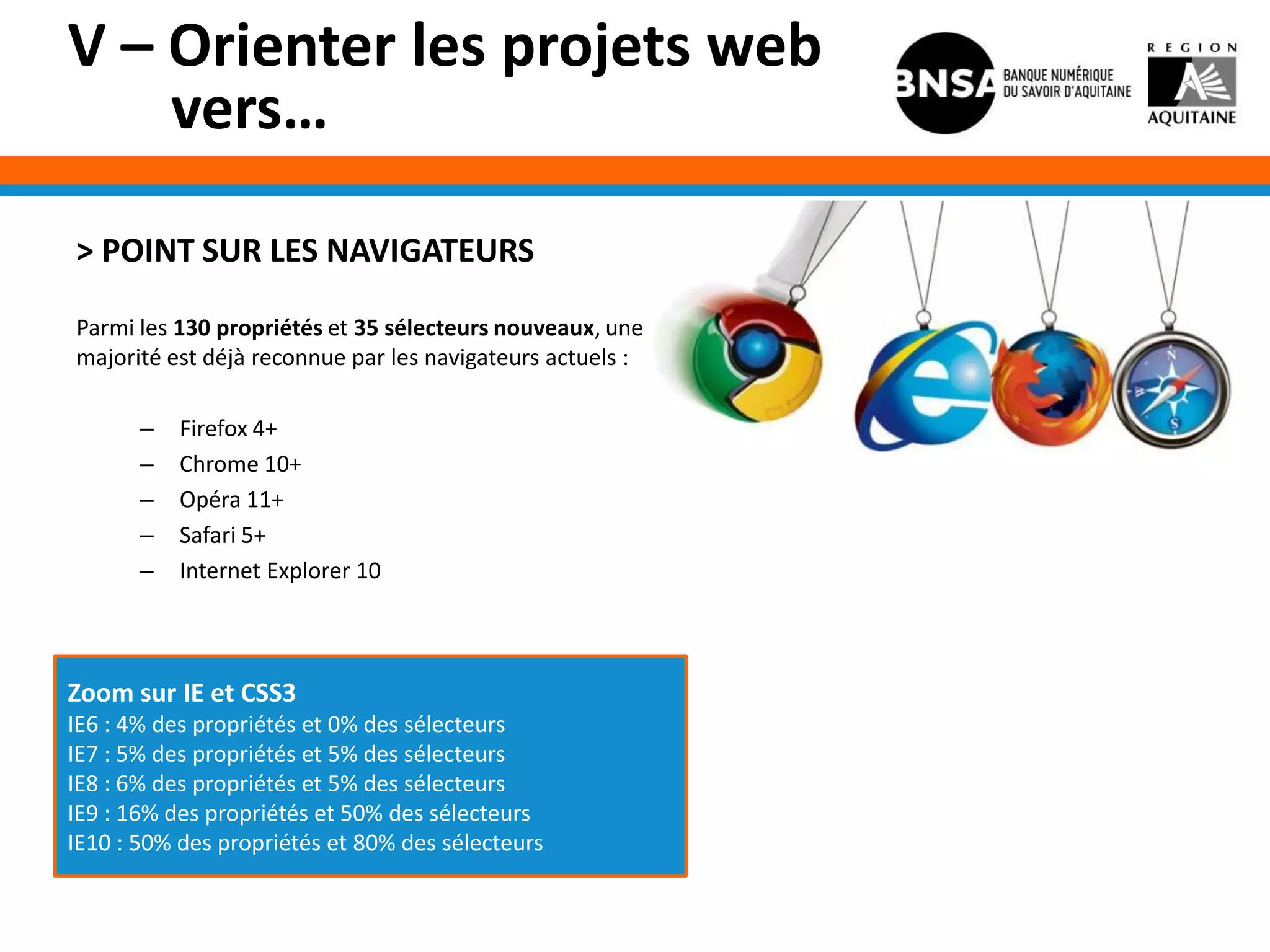 V – Orienter les projets web
    vers…

> POINT SUR LES NAVIGATEURS

Parmi les 130 propriétés et 35 sélecteurs nouveaux, une
majorité est déjà reconnue par les navigateurs actuels :

       –   Firefox 4+
       –   Chrome 10+
       –   Opéra 11+
       –   Safari 5+
       –   Internet Explorer 10



Zoom sur IE et CSS3
IE6 : 4% des propriétés et 0% des sélecteurs
IE7 : 5% des propriétés et 5% des sélecteurs
IE8 : 6% des propriétés et 5% des sélecteurs
IE9 : 16% des propriétés et 50% des sélecteurs
IE10 : 50% des propriétés et 80% des sélecteurs
 