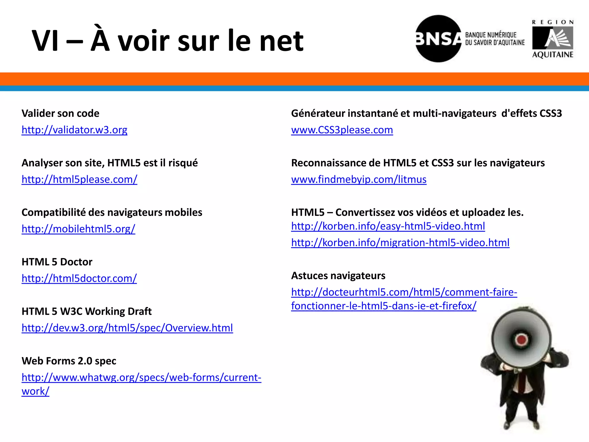 VI – À voir sur le net

Valider son code                                 Générateur instantané et multi-navigateurs d'effets CSS3
http://validator.w3.org                          www.CSS3please.com

Analyser son site, HTML5 est il risqué           Reconnaissance de HTML5 et CSS3 sur les navigateurs
http://html5please.com/                          www.findmebyip.com/litmus

Compatibilité des navigateurs mobiles            HTML5 – Convertissez vos vidéos et uploadez les.
http://mobilehtml5.org/                          http://korben.info/easy-html5-video.html
                                                 http://korben.info/migration-html5-video.html
HTML 5 Doctor
http://html5doctor.com/                          Astuces navigateurs
                                                 http://docteurhtml5.com/html5/comment-faire-
HTML 5 W3C Working Draft                         fonctionner-le-html5-dans-ie-et-firefox/
http://dev.w3.org/html5/spec/Overview.html

Web Forms 2.0 spec
http://www.whatwg.org/specs/web-forms/current-
work/
 