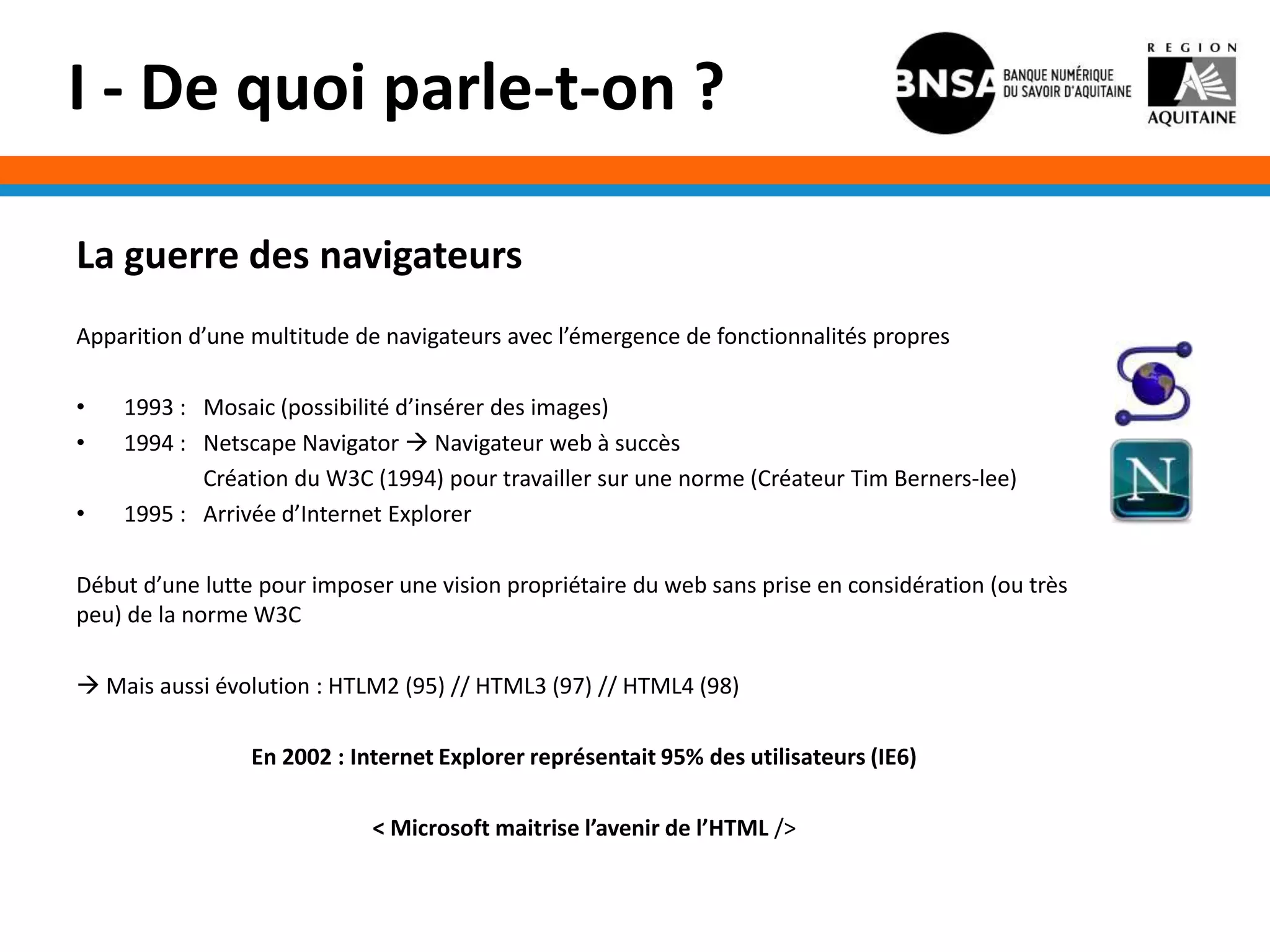 I - De quoi parle-t-on ?

La guerre des navigateurs
Apparition d’une multitude de navigateurs avec l’émergence de fonctionnalités propres

•   1993 : Mosaic (possibilité d’insérer des images)
•   1994 : Netscape Navigator  Navigateur web à succès
           Création du W3C (1994) pour travailler sur une norme (Créateur Tim Berners-lee)
•   1995 : Arrivée d’Internet Explorer

Début d’une lutte pour imposer une vision propriétaire du web sans prise en considération (ou très
peu) de la norme W3C

 Mais aussi évolution : HTLM2 (95) // HTML3 (97) // HTML4 (98)

                 En 2002 : Internet Explorer représentait 95% des utilisateurs (IE6)

                             < Microsoft maitrise l’avenir de l’HTML />
 