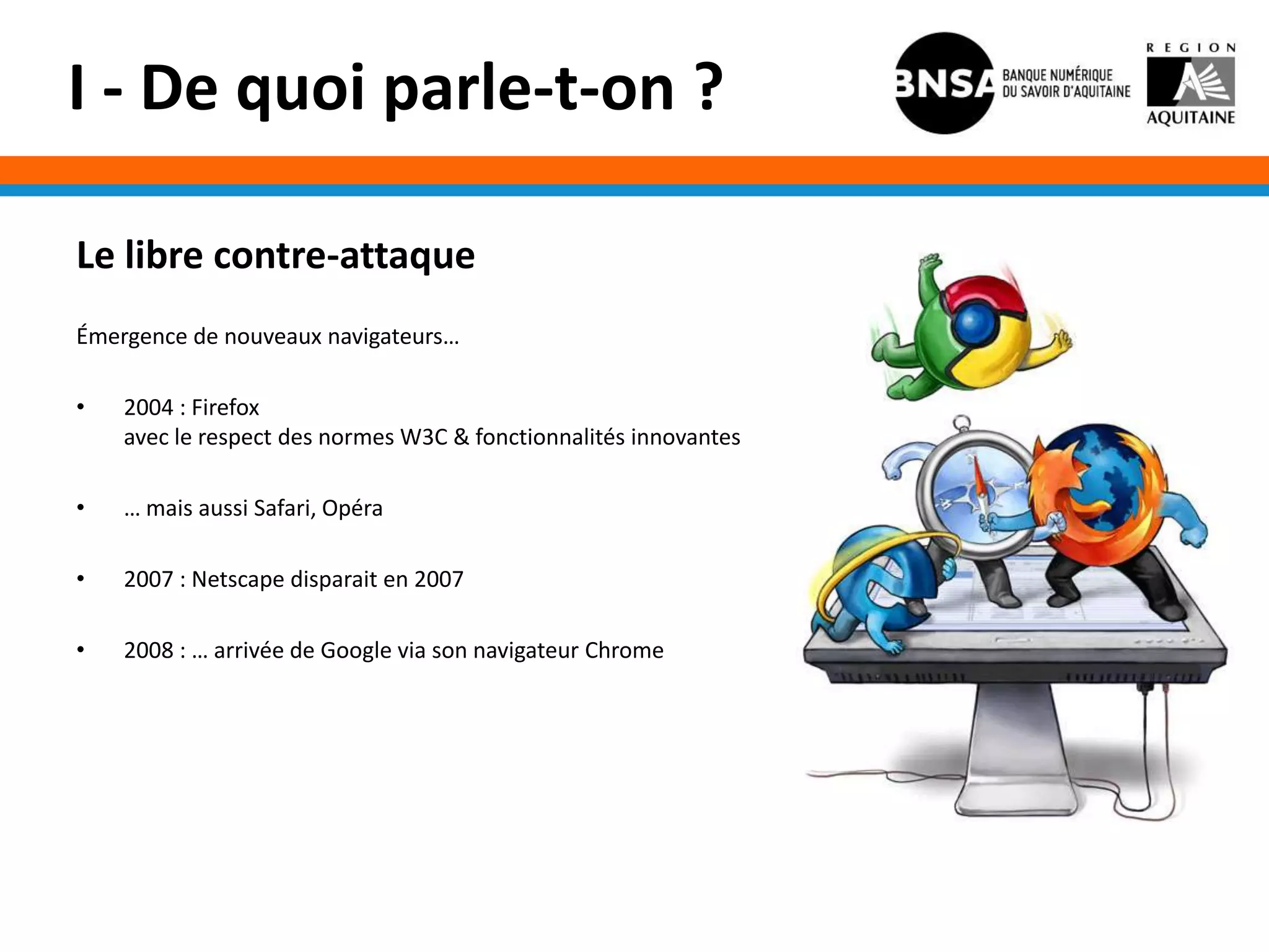 I - De quoi parle-t-on ?

Le libre contre-attaque
Émergence de nouveaux navigateurs…

•   2004 : Firefox
    avec le respect des normes W3C & fonctionnalités innovantes

•   … mais aussi Safari, Opéra

•   2007 : Netscape disparait en 2007

•   2008 : … arrivée de Google via son navigateur Chrome
 