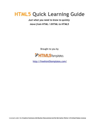 HTML5 Quick Learning Guide
                          Just what you need to know to quickly
                            move from HTML / XHTML to HTML5




                                           Brought to you by




                                 http://freehtml5templates.com/




Licensed under the Creative Commons Attribution-Noncommercial-No Derivative Works 3.0 United States License
 
