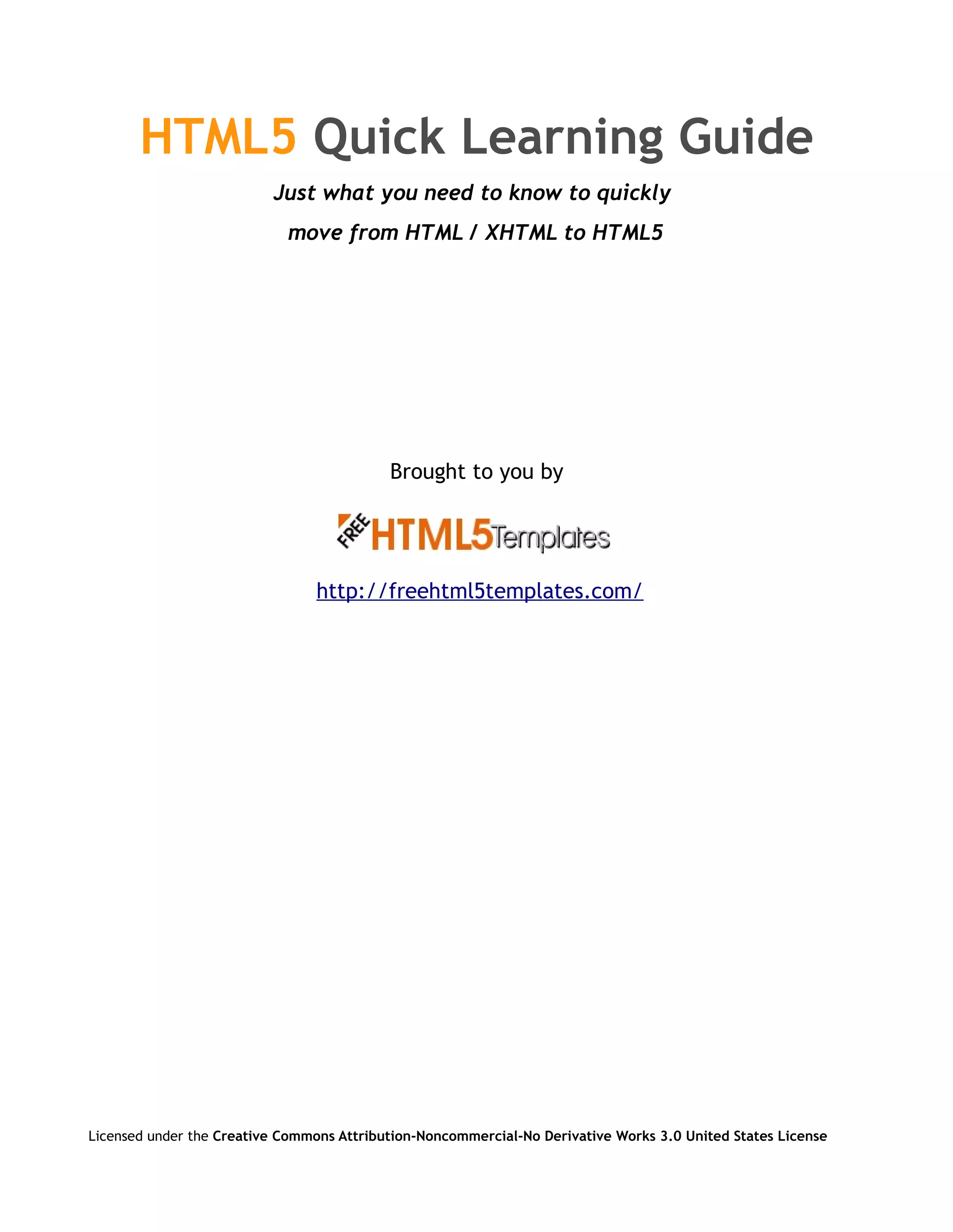 HTML5 Quick Learning Guide
                          Just what you need to know to quickly
                            move from HTML / XHTML to HTML5




                                           Brought to you by




                                 http://freehtml5templates.com/




Licensed under the Creative Commons Attribution-Noncommercial-No Derivative Works 3.0 United States License
 