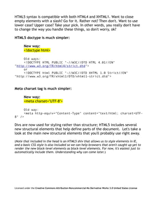 HTML5 syntax is compatible with both HTML4 and XHTML1. Want to close
empty elements with a slash? Go for it. Rather not? Then don't. Want to use
lower case? Upper case? Take your pick. In other words, you really don't have
to change the way you handle these things, so don't worry, ok?

HTML5 doctype is much simpler:

        New way:
        <!doctype html>

     Old ways:
     <!DOCTYPE HTML PUBLIC "-//W3C//DTD HTML 4.01//EN"
"http://www.w3.org/TR/html4/strict.dtd">
     or
     <!DOCTYPE html PUBLIC "-//W3C//DTD XHTML 1.0 Strict//EN"
"http://www.w3.org/TR/xhtml1/DTD/xhtml1-strict.dtd">



Meta charset tag is much simpler:

        New way:
        <meta charset="UTF-8">

     Old way:
     <meta http-equiv="Content-Type" content="text/html; charset=UTF-
8" />

Divs are now used for styling rather than structure; HTML5 includes several
new structural elements that help define parts of the document. Let's take a
look at the main new structural elements that you'll probably use right away.

(Note that included in the head is an HTML5 shiv that allows us to style elements in IE,
and a basic CSS style is also included so we can help browsers that aren't caught up yet to
render the new block-level elements as block-level elements. For now, it's easiest just to
automatically include them. Understanding why can come later.)




Licensed under the Creative Commons Attribution-Noncommercial-No Derivative Works 3.0 United States License
 