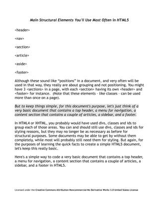 Main Structural Elements You'll Use Most Often in HTML5

<header>

<nav>

<section>

<article>

<aside>

<footer>

Although these sound like “positions” in a document, and very often will be
used in that way, they really are about grouping and not positioning. You might
have 3 <sections> in a page, with each <section> having its own <header> and
<footer> for instance. (Note that these elements – like classes – can be used
more than once on a page).

But to keep things simple, for this document's purpose, let's just think of a
very basic document that contains a top header, a menu for navigation, a
content section that contains a couple of articles, a sidebar, and a footer.

In HTML4 or XHTML, you probably would have used divs, classes and ids to
group each of those areas. You can and should still use divs, classes and ids for
styling reasons, but they may no longer be as necessary as before for
structural purposes. Some documents may be able to get by without them
completely, while most will probably still need them for styling. But again, for
the purposes of learning the quick facts to create a simple HTML5 document,
let's keep this really basic.

Here's a simple way to code a very basic document that contains a top header,
a menu for navigation, a content section that contains a couple of articles, a
sidebar, and a footer in HTML5.




Licensed under the Creative Commons Attribution-Noncommercial-No Derivative Works 3.0 United States License
 