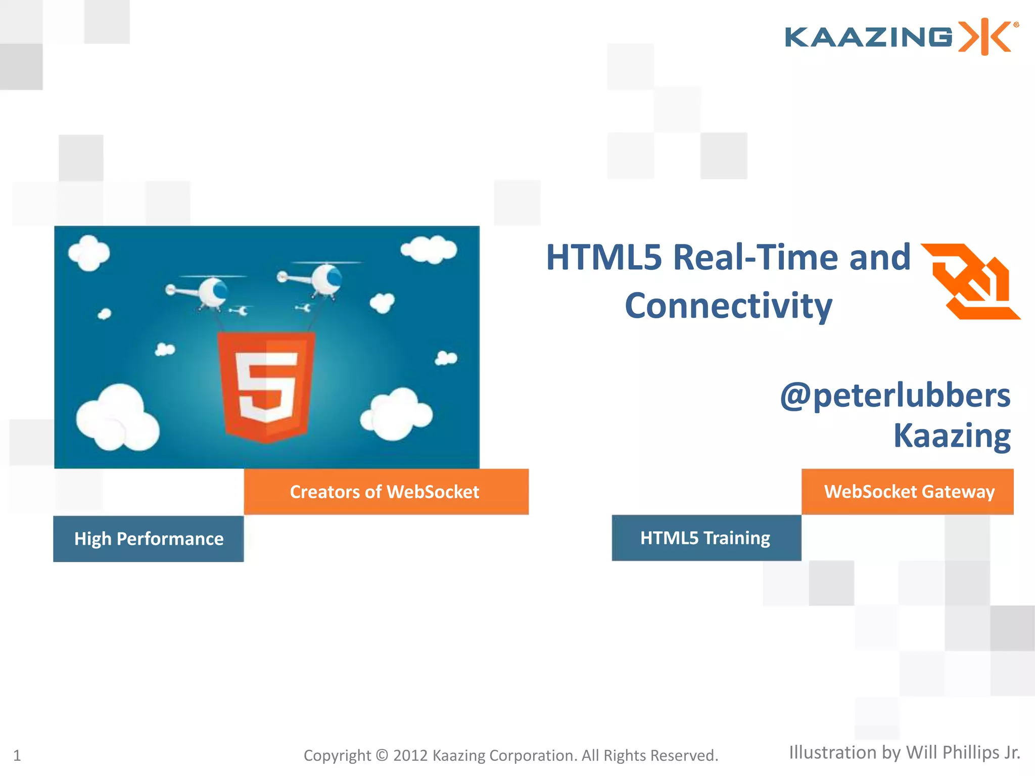 HTML5 Real-Time and
                                                            Connectivity

                                                                                       @peterlubbers
                                                                                             Kaazing
                       Creators of WebSocket                                               WebSocket Gateway

    High Performance                                                  HTML5 Training




1                       Copyright © 2012 Kaazing Corporation. All Rights Reserved.     Illustration by Will Phillips Jr.
 