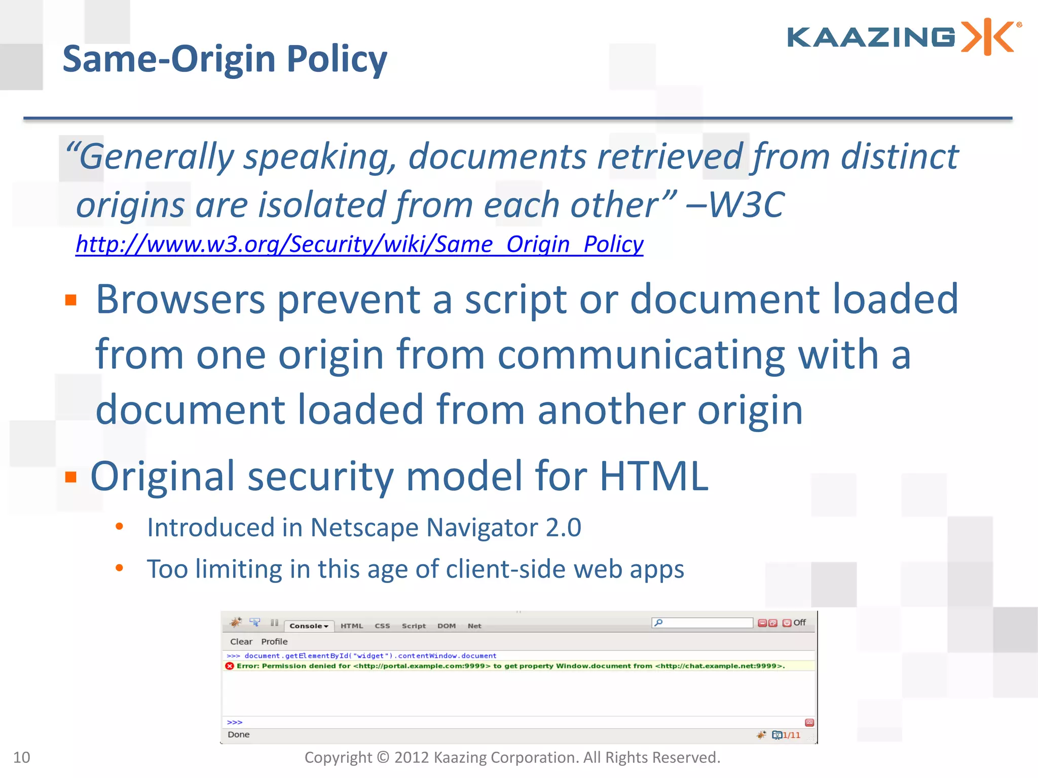 Same-Origin Policy

     “Generally speaking, documents retrieved from distinct
      origins are isolated from each other” –W3C
     http://www.w3.org/Security/wiki/Same_Origin_Policy

      Browsers prevent a script or document loaded
       from one origin from communicating with a
       document loaded from another origin
      Original security model for HTML
         • Introduced in Netscape Navigator 2.0
         • Too limiting in this age of client-side web apps




10                       Copyright © 2012 Kaazing Corporation. All Rights Reserved.
 