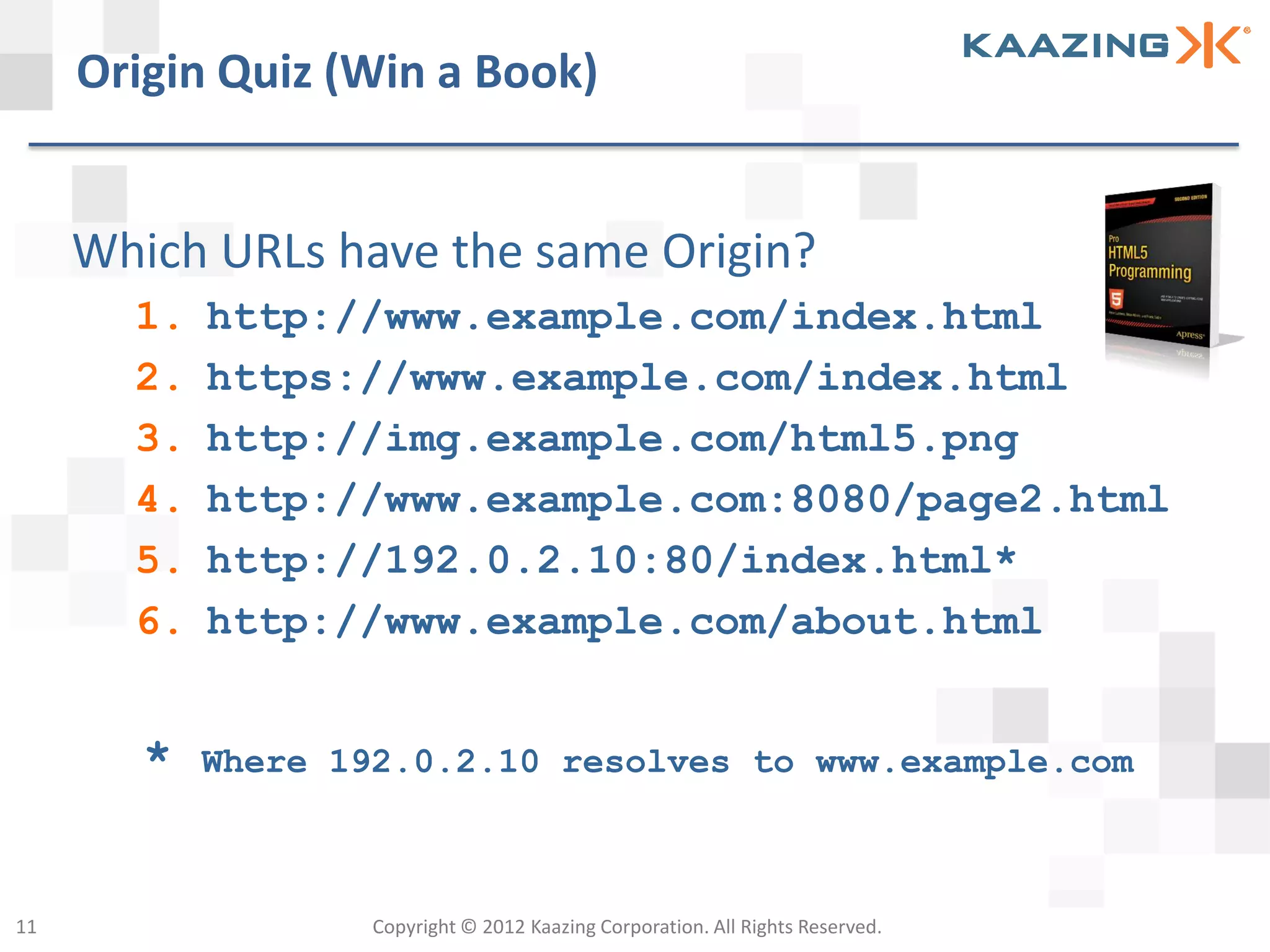 Origin Quiz (Win a Book)


     Which URLs have the same Origin?
       1.   http://www.example.com/index.html
       2.   https://www.example.com/index.html
       3.   http://img.example.com/html5.png
       4.   http://www.example.com:8080/page2.html
       5.   http://192.0.2.10:80/index.html*
       6.   http://www.example.com/about.html


        *   Where 192.0.2.10 resolves to www.example.com



11                  Copyright © 2012 Kaazing Corporation. All Rights Reserved.
 
