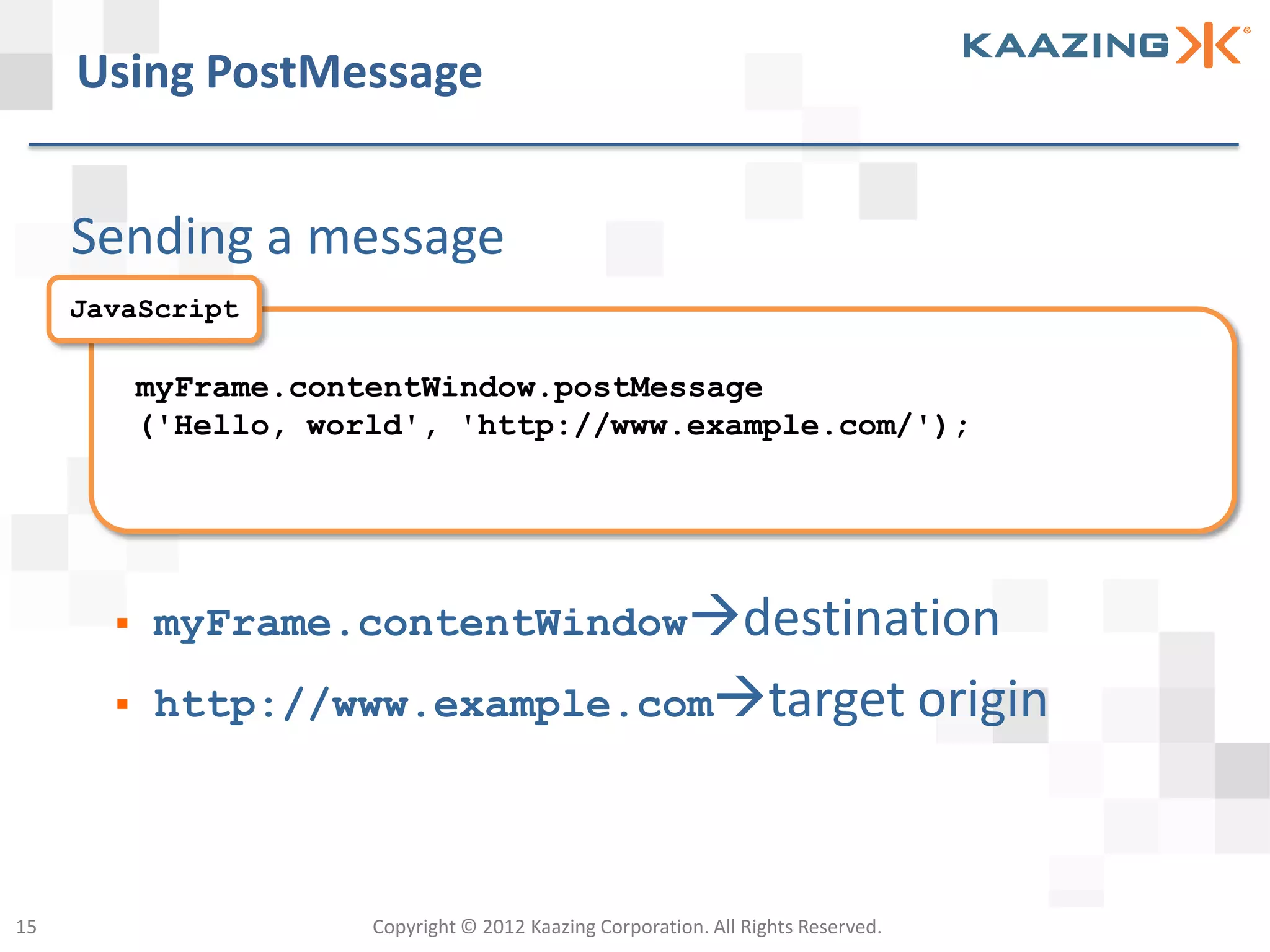 Using PostMessage


     Sending a message
     JavaScript

           myFrame.contentWindow.postMessage
           ('Hello, world', 'http://www.example.com/');




          myFrame.contentWindowdestination
          http://www.example.comtarget origin




15                     Copyright © 2012 Kaazing Corporation. All Rights Reserved.
 