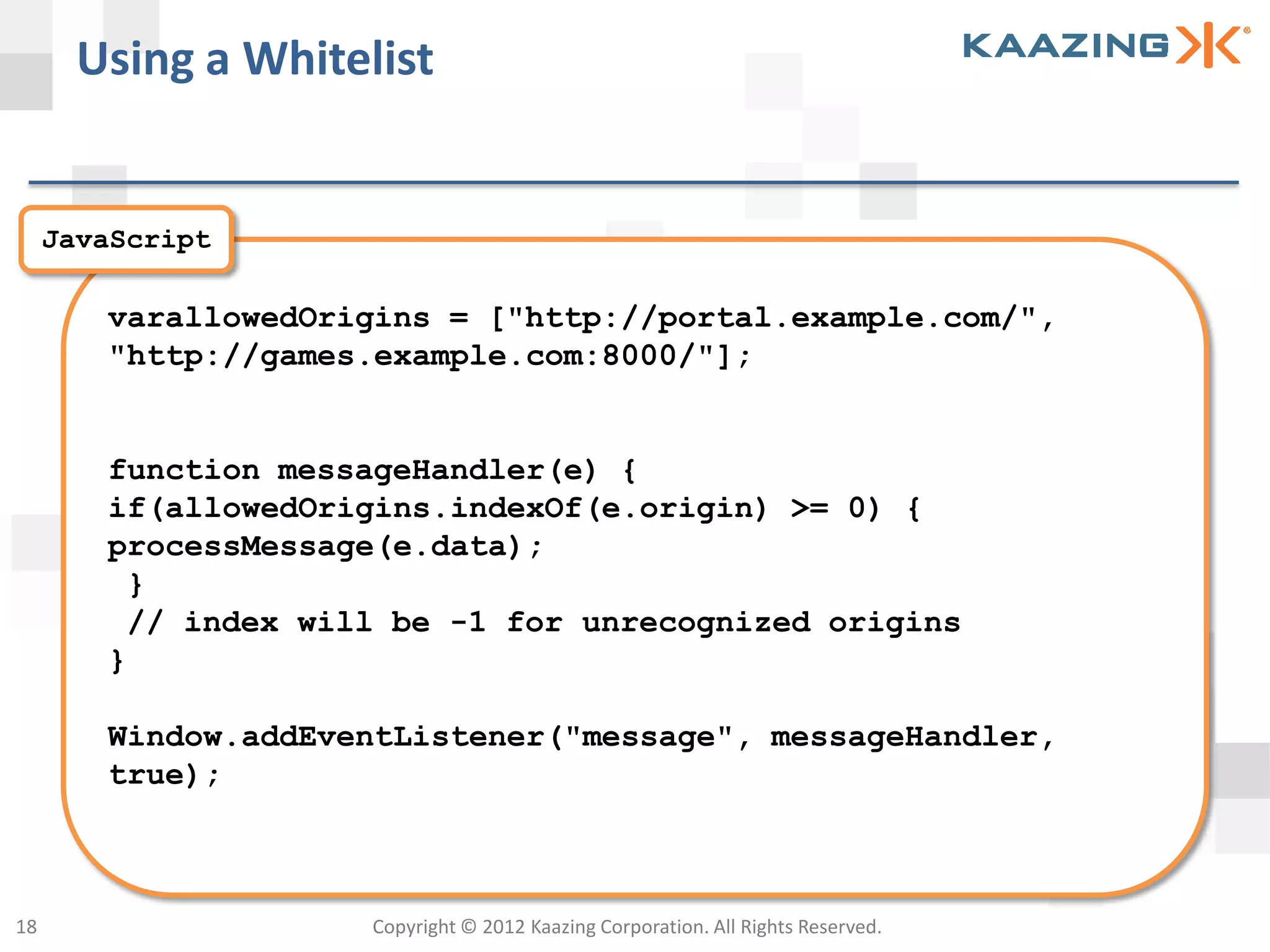 Using a Whitelist


     JavaScript

        varallowedOrigins = ["http://portal.example.com/",
        "http://games.example.com:8000/"];


        function messageHandler(e) {
        if(allowedOrigins.indexOf(e.origin) >= 0) {
        processMessage(e.data);
         }
         // index will be -1 for unrecognized origins
        }

        Window.addEventListener("message", messageHandler,
        true);



18                   Copyright © 2012 Kaazing Corporation. All Rights Reserved.
 