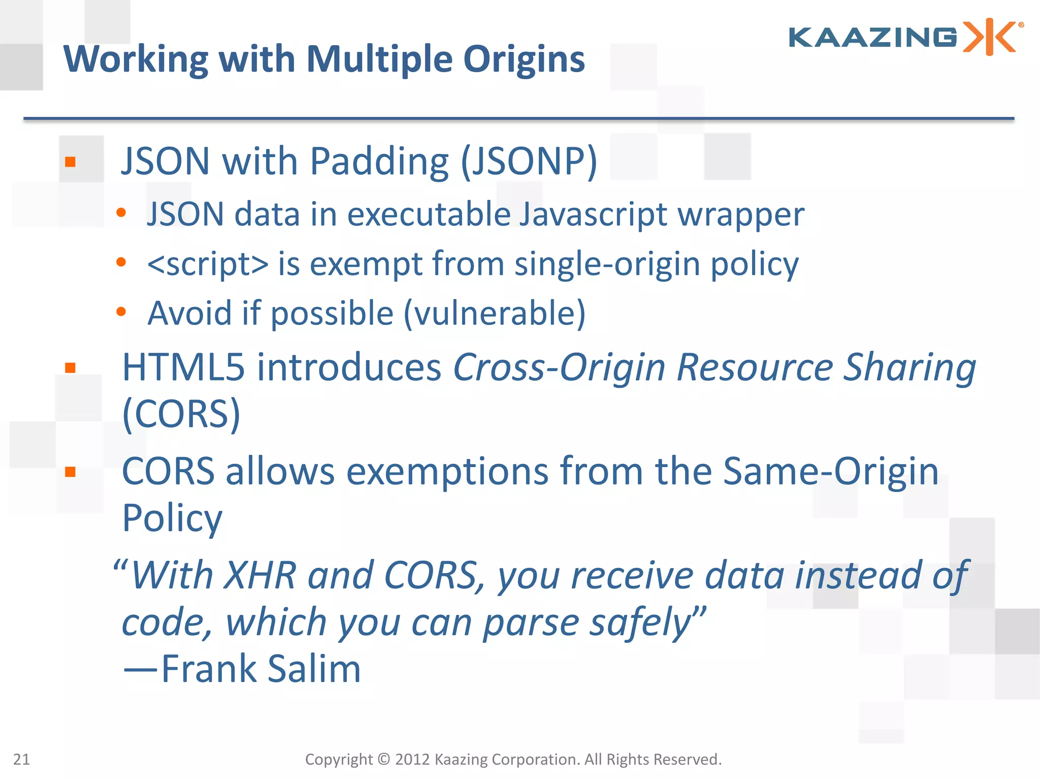 Working with Multiple Origins

        JSON with Padding (JSONP)
         • JSON data in executable Javascript wrapper
         • <script> is exempt from single-origin policy
         • Avoid if possible (vulnerable)
         HTML5 introduces Cross-Origin Resource Sharing
          (CORS)
         CORS allows exemptions from the Same-Origin
          Policy
         “With XHR and CORS, you receive data instead of
          code, which you can parse safely”
          —Frank Salim
21                   Copyright © 2012 Kaazing Corporation. All Rights Reserved.
 