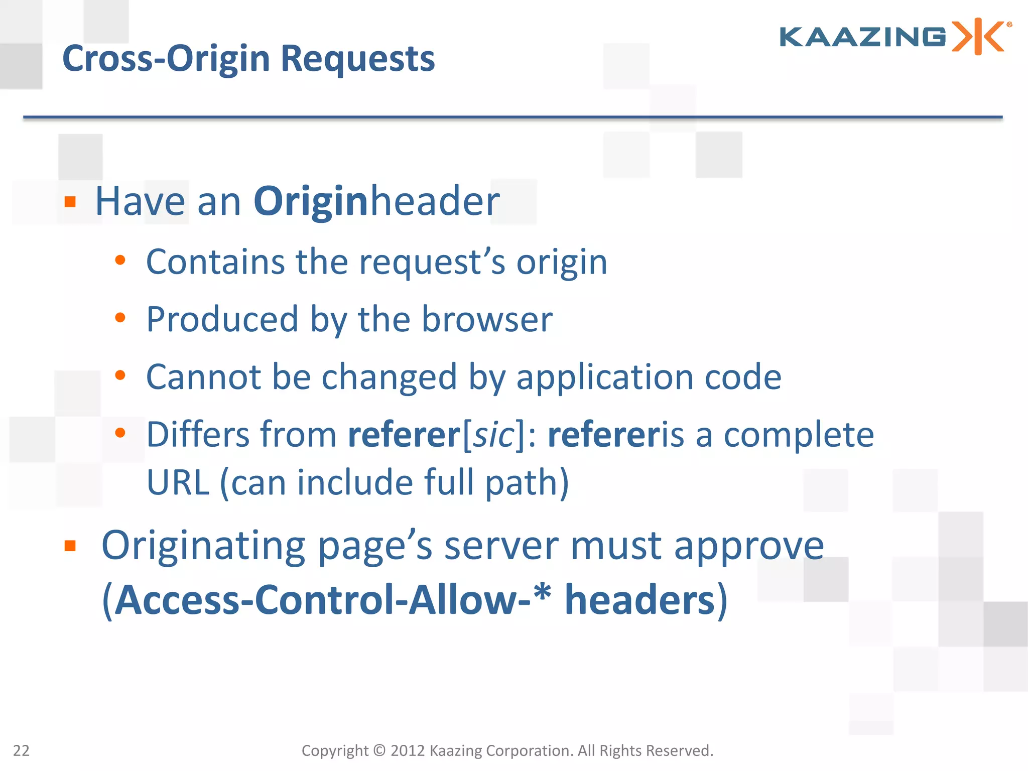 Cross-Origin Requests


        Have an Originheader
         •   Contains the request’s origin
         •   Produced by the browser
         •   Cannot be changed by application code
         •   Differs from referer[sic]: refereris a complete
             URL (can include full path)
        Originating page’s server must approve
         (Access-Control-Allow-* headers)


22                     Copyright © 2012 Kaazing Corporation. All Rights Reserved.
 