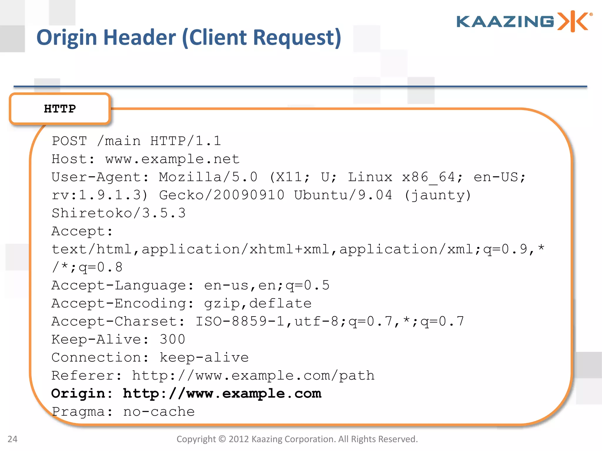Origin Header (Client Request)

     HTTP

      POST /main HTTP/1.1
      Host: www.example.net
      User-Agent: Mozilla/5.0 (X11; U; Linux x86_64; en-US;
      rv:1.9.1.3) Gecko/20090910 Ubuntu/9.04 (jaunty)
      Shiretoko/3.5.3
      Accept:
      text/html,application/xhtml+xml,application/xml;q=0.9,*
      /*;q=0.8
      Accept-Language: en-us,en;q=0.5
      Accept-Encoding: gzip,deflate
      Accept-Charset: ISO-8859-1,utf-8;q=0.7,*;q=0.7
      Keep-Alive: 300
      Connection: keep-alive
      Referer: http://www.example.com/path
      Origin: http://www.example.com
      Pragma: no-cache
24                 Copyright © 2012 Kaazing Corporation. All Rights Reserved.
 