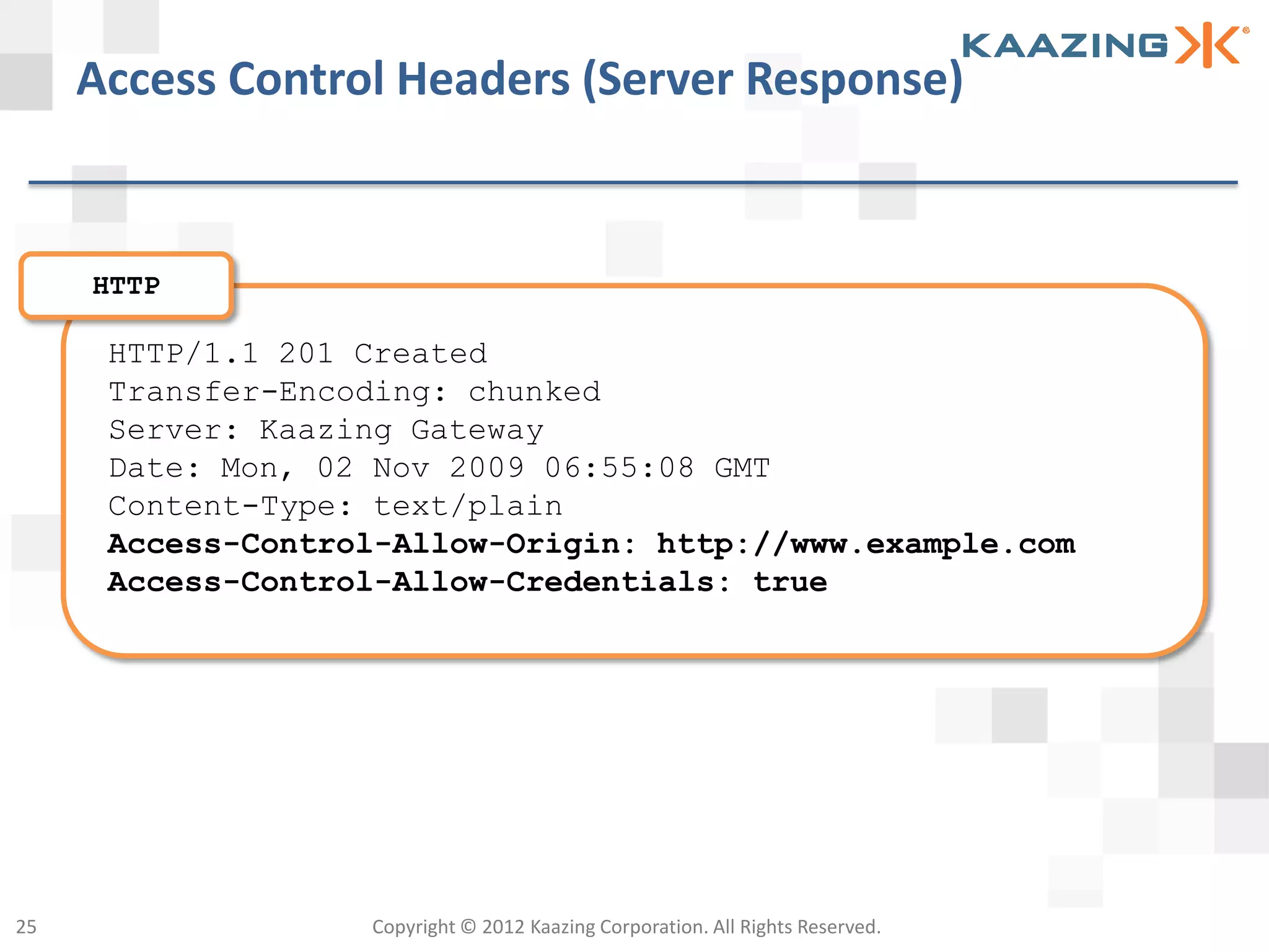 Access Control Headers (Server Response)


     HTTP

      HTTP/1.1 201 Created
      Transfer-Encoding: chunked
      Server: Kaazing Gateway
      Date: Mon, 02 Nov 2009 06:55:08 GMT
      Content-Type: text/plain
      Access-Control-Allow-Origin: http://www.example.com
      Access-Control-Allow-Credentials: true




25                 Copyright © 2012 Kaazing Corporation. All Rights Reserved.
 