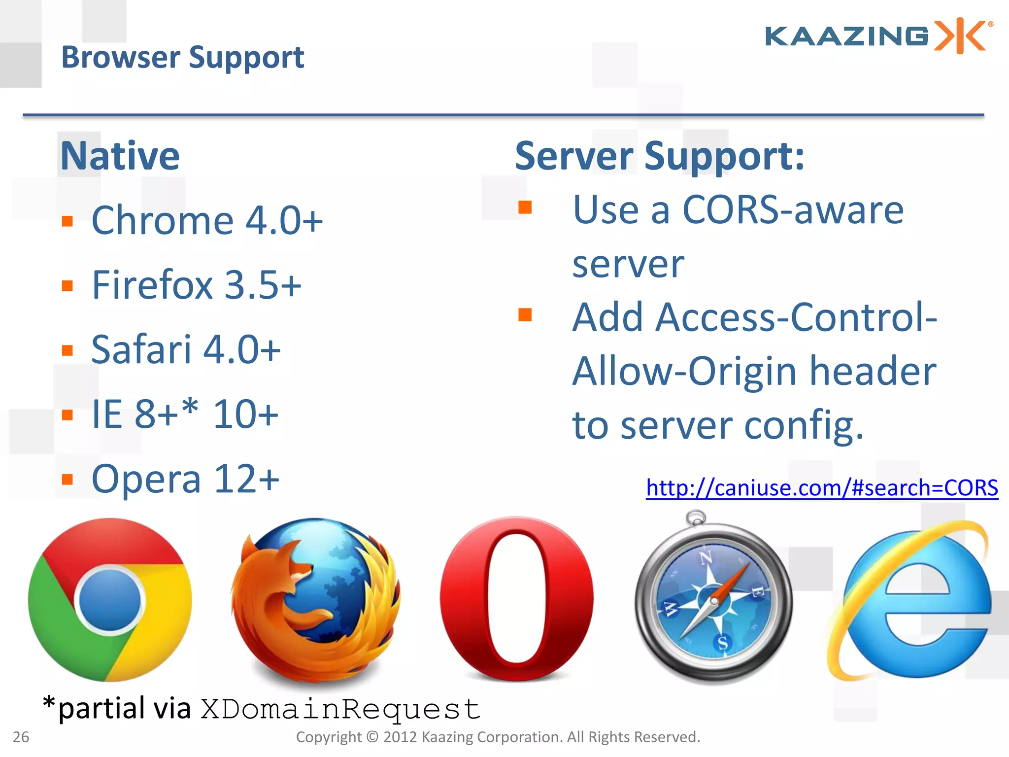 Browser Support

      Native                                       Server Support:
       Chrome 4.0+                                 Use a CORS-aware
       Firefox 3.5+
                                                      server
                                                    Add Access-Control-
       Safari 4.0+
                                                      Allow-Origin header
       IE 8+* 10+                                    to server config.
       Opera 12+                                                     http://caniuse.com/#search=CORS




     *partial via XDomainRequest
26                  Copyright © 2012 Kaazing Corporation. All Rights Reserved.
 